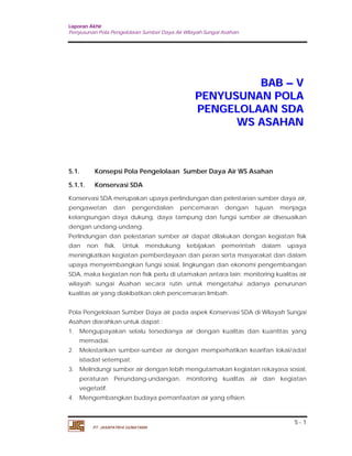 Laporan Akhir 
Penyusunan Pola Pengelolaan Sumber Daya Air Wilayah Sungai Asahan. 
5 - 1 
PT. JASAPATRIA GUNATAMA 
BAB –– V 
PENYUSUNAN POLA 
PENGELOLAAN SDA 
WS ASAHAN 
5.1. Konsepsi Pola Pengelolaan Sumber Daya Air WS Asahan 
5.1.1. Konservasi SDA 
Konservasi SDA merupakan upaya perlindungan dan pelestarian sumber daya air, 
pengawetan dan pengendalian pencemaran dengan tujuan menjaga 
kelangsungan daya dukung, daya tampung dan fungsi sumber air disesuaikan 
dengan undang-undang. 
Perlindungan dan pelestarian sumber air dapat dilakukan dengan kegiatan fisik 
dan non fisik. Untuk mendukung kebijakan pemerintah dalam upaya 
meningkatkan kegiatan pemberdayaan dan peran serta masyarakat dan dalam 
upaya menyeimbangkan fungsi sosial, lingkungan dan ekonomi pengembangan 
SDA, maka kegiatan non fisik perlu di utamakan antara lain: monitoring kualitas air 
wilayah sungai Asahan secara rutin untuk mengetahui adanya penurunan 
kualitas air yang diakibatkan oleh pencemaran limbah. 
Pola Pengelolaan Sumber Daya air pada aspek Konservasi SDA di Wilayah Sungai 
Asahan diarahkan untuk dapat : 
1. Mengupayakan selalu tersedianya air dengan kualitas dan kuantitas yang 
memadai. 
2. Melestarikan sumber-sumber air dengan memperhatikan kearifan lokal/adat 
istiadat setempat. 
3. Melindungi sumber air dengan lebih mengutamakan kegiatan rekayasa sosial, 
peraturan Perundang-undangan, monitoring kualitas air dan kegiatan 
vegetatif. 
4. Mengembangkan budaya pemanfaatan air yang efisien. 
 