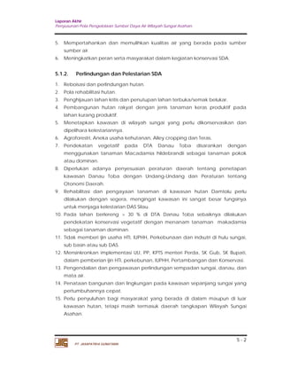 Laporan Akhir 
Penyusunan Pola Pengelolaan Sumber Daya Air Wilayah Sungai Asahan. 
5. Mempertahankan dan memulihkan kualitas air yang berada pada sumber 
5.1.2. Perlindungan dan Pelestarian SDA 
1. Reboisasi dan perlindungan hutan. 
2. Pola rehabilitasi hutan. 
3. Penghijauan lahan kritis dan penutupan lahan terbuka/semak belukar. 
4. Pembangunan hutan rakyat dengan jenis tanaman keras produktif pada 
5. Menetapkan kawasan di wilayah sungai yang perlu dikonservasikan dan 
6. Agroforestri, Aneka usaha kehutanan, Alley cropping dan Teras. 
7. Pendekatan vegetatif pada DTA Danau Toba disarankan dengan 
menggunakan tanaman Macadamia hildebrandii sebagai tanaman pokok 
atau dominan. 
8. Diperlukan adanya penyesuaian peraturan daerah tentang penetapan 
kawasan Danau Toba dengan Undang-Undang dan Peraturan tentang 
Otonomi Daerah. 
9. Rehabilitasi dan pengayaan tanaman di kawasan hutan Damtolu perlu 
dilakukan dengan segera, mengingat kawasan ini sangat besar fungsinya 
untuk menjaga kelestarian DAS Silau. 
10. Pada lahan berlereng > 30 % di DTA Danau Toba sebaiknya dilakukan 
pendekatan konservasi vegetatif dengan menanam tanaman makadamia 
sebagai tanaman dominan. 
11. Tidak memberi ijin usaha HTI, IUPHH, Perkebunaan dan indsutri di hulu sungai, 
12. Mensinkronkan implementasi UU, PP, KPTS menteri Perda, SK Gub, SK Bupati, 
dalam pemberian ijin HTI, perkebunan, IUPHH, Pertambangan dan Konservasi. 
13. Pengendalian dan pengawasan perlindungan sempadan sungai, danau, dan 
14. Penataan bangunan dan lingkungan pada kawasan sepanjang sungai yang 
15. Perlu penyuluhan bagi masyarakat yang berada di dalam maupun di luar 
kawasan hutan, tetapi masih termasuk daerah tangkapan Wilayah Sungai 
Asahan. 
5 - 2 
sumber air. 
6. Meningkatkan peran serta masyarakat dalam kegiatan konservasi SDA. 
lahan kurang produktif. 
dipelihara kelestariannya. 
sub basin atau sub DAS. 
mata air. 
pertumbuhannya cepat. 
PT. JASAPATRIA GUNATAMA 
 