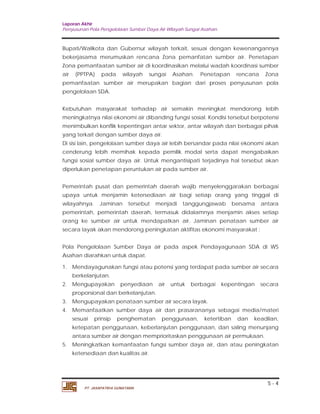 Laporan Akhir 
Penyusunan Pola Pengelolaan Sumber Daya Air Wilayah Sungai Asahan. 
Bupati/Walikota dan Gubernur wilayah terkait, sesuai dengan kewenangannya 
bekerjasama merumuskan rencana Zona pemanfatan sumber air. Penetapan 
Zona pemanfaatan sumber air di koordinasikan melalui wadah koordinasi sumber 
air (PPTPA) pada wilayah sungai Asahan. Penetapan rencana Zona 
pemanfaatan sumber air merupakan bagian dari proses penyusunan pola 
pengelolaan SDA. 
Kebutuhan masyarakat terhadap air semakin meningkat mendorong lebih 
meningkatnya nilai ekonomi air dibanding fungsi sosial. Kondisi tersebut berpotensi 
menimbulkan konflik kepentingan antar sektor, antar wilayah dan berbagai pihak 
yang terkait dengan sumber daya air. 
Di sisi lain, pengelolaan sumber daya air lebih bersandar pada nilai ekonomi akan 
cenderung lebih memihak kepada pemilik modal serta dapat mengabaikan 
fungsi sosial sumber daya air. Untuk mengantisipati terjadinya hal tersebut akan 
diperlukan penetapan peruntukan air pada sumber air. 
Pemerintah pusat dan pemerintah daerah wajib menyelenggarakan berbagai 
upaya untuk menjamin ketersediaan air bagi setiap orang yang tinggal di 
wilayahnya. Jaminan tersebut menjadi tanggungjawab bersama antara 
pemerintah, pemerintah daerah, termasuk didalamnya menjamin akses setiap 
orang ke sumber air untuk mendapatkan air. Jaminan penataan sumber air 
secara layak akan mendorong peningkatan aktifitas ekonomi masyarakat : 
Pola Pengelolaan Sumber Daya air pada aspek Pendayagunaan SDA di WS 
Asahan diarahkan untuk dapat. 
1. Mendayagunakan fungsi atau potensi yang terdapat pada sumber air secara 
2. Mengupayakan penyediaan air untuk berbagai kepentingan secara 
3. Mengupayakan penataan sumber air secara layak. 
4. Memanfaatkan sumber daya air dan prasarananya sebagai media/materi 
sesuai prinsip penghematan penggunaan, ketertiban dan keadilan, 
ketepatan penggunaan, keberlanjutan penggunaan, dan saling menunjang 
antara sumber air dengan memprioritaskan penggunaan air permukaan. 
5. Meningkatkan kemanfaatan fungsi sumber daya air, dan atau peningkatan 
5 - 4 
berkelanjutan. 
proporsional dan berkelanjutan. 
ketersediaan dan kualitas air. 
PT. JASAPATRIA GUNATAMA 
 