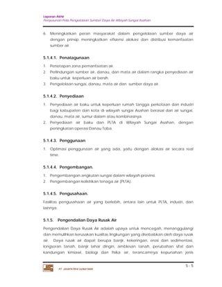 Laporan Akhir 
Penyusunan Pola Pengelolaan Sumber Daya Air Wilayah Sungai Asahan. 
6. Meningkatkan peran masyarakat dalam pengelolaan sumber daya air 
dengan prinsip meningkatkan efisiensi alokasi dan distribusi kemanfaatan 
sumber air. 
5.1.4.1. Penatagunaan 
1. Penetapan zona pemanfaatan air. 
2. Perlindungan sumber air, danau, dan mata air dalam rangka penyediaan air 
5.1.4.2. Penyediaan 
1. Penyediaan air baku untuk keperluan rumah tangga perkotaan dan industri 
bagi kabupaten dan kota di wilayah sungai Asahan berasal dari air sungai, 
danau, mata air, sumur dalam atau kombinasinya. 
2. Penyediaan air baku dan PLTA di Wilayah Sungai Asahan, dengan 
5.1.4.3. Penggunaan 
1. Optimasi penggunaan air yang ada, yaitu dengan alokasi air secara real 
5.1.4.5. Pengusahaan. 
Fasilitas pengusahaan air yang berlebih, antara lain untuk PLTA, industri, dan 
lainnya. 
5.1.5. Pengendalian Daya Rusak Air 
Pengendalian Daya Rusak Air adalah upaya untuk mencegah, menanggulangi 
dan memulihkan kerusakan kualitas lingkungan yang disebabkan oleh daya rusak 
air. Daya rusak air dapat berupa banjir, kekeringan, erosi dan sedimentasi, 
longsoran tanah, banjir lahar dingin, amblesan tanah, perubahan sifat dan 
kandungan kimiawi, biologi dan fisika air, terancamnya kepunahan jenis 
5 - 5 
baku untuk keperluan air bersih. 
3. Pengelolaan sungai, danau, mata air dan sumber daya air. 
peningkatan operasi Danau Toba. 
time. 
5.1.4.4. Pengembangan. 
1. Pengembangan angkutan sungai dalam wilayah provinsi. 
2. Pengembangan kelistrikan tenaga air (PLTA). 
PT. JASAPATRIA GUNATAMA 
 