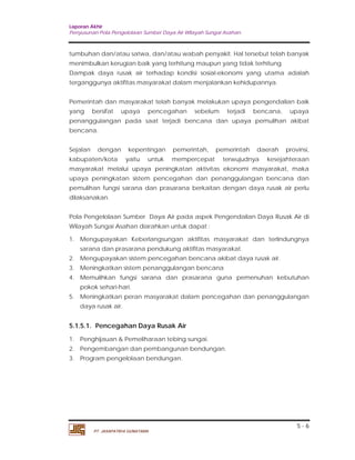 Laporan Akhir 
Penyusunan Pola Pengelolaan Sumber Daya Air Wilayah Sungai Asahan. 
tumbuhan dan/atau satwa, dan/atau wabah penyakit. Hal tersebut telah banyak 
menimbulkan kerugian baik yang terhitung maupun yang tidak terhitung. 
Dampak daya rusak air terhadap kondisi sosial-ekonomi yang utama adalah 
terganggunya aktifitas masyarakat dalam menjalankan kehidupannya. 
Pemerintah dan masyarakat telah banyak melakukan upaya pengendalian baik 
yang bersifat upaya pencegahan sebelum terjadi bencana, upaya 
penanggulangan pada saat terjadi bencana dan upaya pemulihan akibat 
bencana. 
Sejalan dengan kepentingan pemerintah, pemerintah daerah provinsi, 
kabupaten/kota yaitu untuk mempercepat terwujudnya kesejahteraan 
masyarakat melalui upaya peningkatan aktivitas ekonomi masyarakat, maka 
upaya peningkatan sistem pencegahan dan penanggulangan bencana dan 
pemulihan fungsi sarana dan prasarana berkaitan dengan daya rusak air perlu 
dilaksanakan. 
Pola Pengelolaan Sumber Daya Air pada aspek Pengendalian Daya Rusak Air di 
Wilayah Sungai Asahan diarahkan untuk dapat : 
1. Mengupayakan Keberlangsungan aktifitas masyarakat dan terlindungnya 
2. Mengupayakan sistem pencegahan bencana akibat daya rusak air. 
3. Meningkatkan sistem penanggulangan bencana 
4. Memulihkan fungsi sarana dan prasarana guna pemenuhan kebutuhan 
5. Meningkatkan peran masyarakat dalam pencegahan dan penanggulangan 
5 - 6 
sarana dan prasarana pendukung aktifitas masyarakat. 
pokok sehari-hari. 
daya rusak air. 
5.1.5.1. Pencegahan Daya Rusak Air 
1. Penghijauan & Pemeliharaan tebing sungai. 
2. Pengembangan dan pembangunan bendungan. 
3. Program pengelolaan bendungan. 
PT. JASAPATRIA GUNATAMA 
 