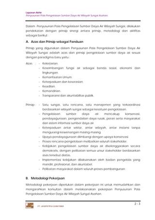 Laporan Akhir 
Penyusunan Pola Pengelolaan Sumber Daya Air Wilayah Sungai Asahan. 
Dalam Penyusunan Pola Pengelolaan Sumber Daya Air Wilayah Sungai, dilakukan 
pendekatan dengan prinsip sinergi antara prinsip, metodologi dan aktifitas 
sebagai berikut : 
A. Azas dan Prinsip sebagai Panduan 
Prinsip yang digunakan dalam Penyusunan Pola Pengelolaan Sumber Daya Air 
Wilayah Sungai adalah azas dan prinsip pengelolaan sumber daya air sesuai 
dengan paradigma baru yaitu : 
Azas : - Kelestarian. 
- Keseimbangan fungsi air sebagai benda sosial, ekonomi dan 
lingkungan. 
- Kemanfaatan Umum. 
- Keterpaduan dan keserasian. 
- Keadilan. 
- Kemandirian. 
- Transparansi dan akuntabilitas publik. 
Prinsip : - Satu sungai, satu rencana, satu manajemen yang terkoordinasi 
berdasarkan wilayah sungai sebagai kesatuan pengelolaan. 
- Pengelolaan sumber daya air mencakup konservasi, 
pendayagunaan, pengendalian daya rusak, peran serta masyarakat 
dan sistem informasi sumber daya air. 
- Keterpaduan antar sektor, antar wilayah, antar instansi tanpa 
mengurangi kewenangan masing-masing. 
- Upaya pendayagunaan diimbangi dengan upaya konservasi. 
- Proses rencana pengelolaan melibatkan seluruh stakeholder. 
- Kebijakan pengelolaan sumber daya air diselenggarakan secara 
demokratis, dengan pelibatan semua unsur stakeholder berdasarkan 
asas tersebut diatas. 
- Implementasi kebijakan dilaksanakan oleh badan pengelola yang 
mandiri, profesional, dan akuntabel. 
- Pelibatan masyarakat dalam seluruh proses pembangunan 
B. Metodologi Pekerjaan 
Metodologi pekerjaan diperlukan dalam pekerjaan ini untuk memudahkan dan 
mengarahkan konsultan dalam melaksanakan pekerjaan Penyusunan Pola 
Pengelolaan Sumber Daya Air Wilayah Sungai Asahan. 
2 - 3 
PT. JASAPATRIA GUNATAMA 
 