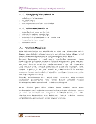 Laporan Akhir 
Penyusunan Pola Pengelolaan Sumber Daya Air Wilayah Sungai Asahan. 
5.1.6. Peran Serta Masyarakat 
Untuk terselenggaranya tata pengaturan air yang baik, pengelolaan sumber 
daya air harus dilakukan secara melembaga sampai pada tingkat wilayah sungai 
termasuk didalamnya perencanaan pengembangan sumber daya air. 
Disamping beberapa hal posistif berupa keberhasilan pencapaian tujuan 
pembangunan, perubahan-perubahan tersebut menyebabkan pula timbulnya 
keragaman dinamika masyarakat beserta permasalahannya baik berupa skala 
ruang maupun waktu termasuk permasalahan akibat krisis keuangan, politik, 
maupun penyimpangan iklim yang dihadapi Negara kita akhir-akhir ini. Timbulnya 
keragaman-keragaman tersebut menyebabkan konteks pembinaan masyarakat 
tidak dapat digenerasikan lagi. 
Dinamika pembangunan yang terjadi dalam masyarakat telah merubah 
pelaksanaan pembangunan yang semula bersifat sentralistik menjadi 
pembangunan bersifat desentralistik berwawasan partisipatif. 
Secara perlahan, perencanaan bahkan seluruh tahapan dalam proses 
pembangunan mulai melibatkan masyarakat atau yang dikenal dengan ”bottom 
up approach development”, masyarakat mendapat kesempatan untuk 
mengutarakan kepentingan dan kebutuhan mereka berkaitan dengan 
pengelolaan dan pemanfaatan sumber daya air setempat. 
5 - 7 
5.1.5.2. Penanggulangan Daya Rusak Air 
1. Perlindungan tebing sungai. 
2. Pelurusan sungai. 
3. Pembangunan kolam/rawa retensi banjir 
5.1.5.3. Pemulihan Daya Rusak Air 
1. Rehabilitasi bangunan bendungan. 
2. Rehabilitasi konstruksi tebing sungai. 
3. Rehabilitasi Instalasi Pengolahan Air Limbah (IPAL). 
4. Pengerukan sedimen sungai. 
5. Normalisasi sungai 
PT. JASAPATRIA GUNATAMA 
 