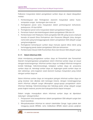 Laporan Akhir 
Penyusunan Pola Pengelolaan Sumber Daya Air Wilayah Sungai Asahan. 
Pelibatan masyarakat dalam pengelolaan sumber daya air, dapat diwujudkan 
melalui : 
1. Pemberdayaan dan Peningkatan ekonomi masyarakat sekitar hutan, 
2. Peningkatan peran serta masyarakat dalam pembangunan kehutanan, 
3. Peningkatan peran serta masyarakat dalam pengelolaan hidup (LH). 
4. Penataan hukum dan kelembagaan dalam pengelolaan SDA dan LH. 
5. Pembentukan Unit Pelaksana Teknis pengelola SDA WS yang secara struktural 
berada di bawah Dinas Permukiman dan Prasarana Wilayah (atau dengan 
nama lain) yang bertanggungjawab dalam pengelolaan SDA wilayah sungai 
yang bersangkutan. 
6. Peningkatan kemampuan sumber daya manusia aparat dinas teknis yang 
7. Pembentukan Dewan SDA Provinsi/Kab./Kota dan Dewan SDA wilayah sungai. 
5.1.7. Sistem Informasi SDA 
Untuk mendukung pengelolaan sumber daya air Pemerintah dan Pemerintah 
Daerah menyelengarakan pengelolaan sistem informasi sumber daya air sesuai 
dengan kewenangannya. Informasi sumber daya air meliputi informasi mengenai 
kondisi hidrologis, hidrometeorologis, kebijakan sumber daya air, prasarana 
sumber daya air, teknologi sumber daya air, lingkungan pada sumber daya air 
dan sekitarnya, serta kegiatan sosial ekonomi budaya masyarakat yang terkait 
dengan sumber daya air. 
Sistem informasi sumber daya air merupakan jaringan informasi sumber daya air 
yang tersebar dan dikelola oleh berbagai instansi, dengan terselenggaranya 
sistem informasi wilayah sungai diharapkan upaya-upaya pengelolaan sistem 
informasi hidrologi, hidrometeorologi dan hidrologi pada setiap wilayah sungai 
pada tingkat nasional, provinsi dan kabupaten/kota dapat terwujud. 
Dalam rangka mewujudkan sistem informasi sumber daya air diperlukan 
dukungan sebagai berikut : 
1. Penyusunan nota kesepahaman dalam pengelolaan SDA wilayah sungai dan 
2. Menyebarluaskan informasi ke seluruh stakeholder (fungsi, tugas pokok dan 
tanggung jawab BPDAS), serta melibatkan BPDAS dalam proses perijinan 
5 - 8 
sempadan sungai, bendungan dan mata air. 
perkebunan, HTI dan IUPHH. 
bertanggung jawab dalam pengelolaan SDA dan kehutanan. 
forum koordinasi. 
PT. JASAPATRIA GUNATAMA 
 