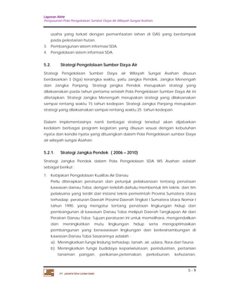 Laporan Akhir 
Penyusunan Pola Pengelolaan Sumber Daya Air Wilayah Sungai Asahan. 
usaha yang terkait dengan pemanfaatan lahan di DAS yang berdampak 
pada pelestarian hutan. 
5.2. Strategi Pengelolaan Sumber Daya Air 
Strategi Pengelolaan Sumber Daya air Wilayah Sungai Asahan disusun 
berdasarkan 3 (tiga) kerangka waktu, yaitu Jangka Pendek, Jangka Menengah 
dan Jangka Panjang. Strategi jangka Pendek merupakan strategi yang 
dilaksanakan pada tahun pertama setelah Pola Pengelolaan Sumber Daya Air ini 
ditetapkan. Strategi Jangka Menengah merupakan strategi yang dilaksanakan 
sampai rentang waktu 15 tahun kedepan. Strategi Jangka Panjang merupakan 
strategi yang dilaksanakan sampai rentang waktu 25 tahun kedepan. 
Dalam implementasinya nanti berbagai strategi tersebut akan dijabarkan 
kedalam berbagai program kegiatan yang disusun sesuai dengan kebutuhan 
nyata dan kondisi nyata yang dituangkan dalam Pola Pengelolaan sumber Daya 
air wilayah sungai Asahan. 
5.2.1. Strategi Jangka Pendek ( 2006 – 2010) 
Strategi Jangka Pendek dalam Pola Pengelolaan SDA WS Asahan adalah 
sebagai berikut : 
1. Kebijakan Pengelolaan Kualitas Air Danau 
Perlu diterapkan peraturan dan petunjuk pelaksanaan tentang penataan 
kawasan danau Toba, dengan terlebih dahulu membentuk tim teknis dan tim 
pelaksana yang terdiri dari instansi teknis pemerintah Provinsi Sumatera Utara 
terhadap peraturan Daerah Provinsi Daerah Tingkat I Sumatera Utara Nomor I 
tahun 1990, yang mengatur tentang penataan lingkungan hidup dan 
pernbangunan di kawasan Danau Toba meliputi Daerah Tangkapan Air dan 
Perairan Danau Toba. Tujuan peraturan ini untuk memelihara, mengendalikan 
dan meningkatkan mutu lingkungan hidup serta mengoptimasikan 
pembangunan yang berwawasan lingkungan dan berkesinambungan di 
kawasan Danau Toba Sasarannya adalah : 
a). Meningkatkan fungsi lindung terhadap, tanah, air, udara, flora dan fauna; 
b). Meningkatkan fungsi budidaya kepariwisataan, perindustrian, pertanian 
tanaman pangan, perikanan,peternakan, perkebunan, kehutanan, 
5 - 9 
3. Pembangunan sistem informasi SDA. 
4. Pengelolaan sistem informasi SDA. 
PT. JASAPATRIA GUNATAMA 
 