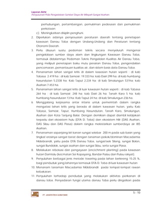 Laporan Akhir 
Penyusunan Pola Pengelolaan Sumber Daya Air Wilayah Sungai Asahan. 
perhubungan, pertambangan, pemukiman pedesaan dan pemukiman 
perkotaan; 
2. Diperlukan adanya penyesuaian peraturan daerah tentang penetapan 
kawasan Danau Toba dengan Undang-Undang dan Peraturan tentang 
Otonomi Daerah. 
3. Perlu disusun suatu pedoman teknis secara menyeluruh mengenai 
pengelolaan sumber daya alam dan lingkungan Kawasan Danau Toba, 
termasuk didalamnya Pedoman Teknis Pengelolan Kualitas Air Danau Toba, 
yang meliputi penetapan baku mutu perairan Danau Toba, pengendalian 
pencemaran, pemantauan kualitas air, dan sistem basis data Danau Toba. 
4. Penanaman lahan sangat kritis di dalam kawasan hutan seperti : di kab 
Tobasa 2.419 ha ; di kab Samosir; 19.333 ha; kab Dairi 299 ha; di kab humbang 
hasundutan 5.2338 ha; Kab Taput 2.234 ha; di kab Simalungun 531ha; kab 
Asahan 7.453 ha. 
5. Penanaman lahan sangat kritis di luar kawasan hutan seperti : di kab Tobasa 
264 ha ; di kab Samosir; 248 ha; kab Dairi 26 ha; Tanah Karo 5 ha; kab 
humbang hasundutan 13 ha; Kab Taput 24 ha; di kab Simalungun 236 ha. 
6. Menggalang kerjasama antar intansi untuk pemerintah dalam rangka 
mengatasi lahan kritis yang berada di dalam kawasan hutan, yaitu Kab 
Tobasa, Samosir, Taput, Humbang Hasundutan, Tanah Karo, Simalungun, 
Asahan dan Kota Tanjung Balai. Dengan demikian dapat diambil kebijakan 
terpadu dari ekosistem hulu (DTA D. Toba) dan ekosistem hilir (DAS Asahan, 
DAS Silau dan DAS Piasa) dalam rangka melestarikan sumberdaya air WS 
Asahan. 
7. Penanaman sepanjang kiri kanan sungai selebar 200 m pada sub basin yang 
tingkat erosinya sangat berat dengan tanaman pokok/dominan Macadamia 
hildebrandii, yaitu pada DTA Danau Toba, sungai/aek Silang, sungai Bolon, 
sungai Bundolok, sungai asahan dan sungai Silau, serta sungai Piasa. 
8. Melakukan reboisasi dan pengayaan (encichment planting) pada kawasan 
hutan Damtolu (kecmatan Sei Kepayang, Bandar Pulau dan Pulau rakyat). 
9. Penyuluhan berbagai jenis metode trasering pada lahan berlereng 15-25 %, 
bagi penduduk yang lahannya termasuk DTA D. Toba di luar kawasan hutan 
10. Menanam tanaman Macadamia hildebrandii pada tempat-tempat rawan 
11. Penyuluhan terhadap penduduk yang melakukan aktivitas perikanan di 
danau toba. Penyadaran fungsi utama danau Toba perlu dingatkan pada 
5 - 10 
c). Meningkatkan disiplin penghuni. 
kebakaran. 
PT. JASAPATRIA GUNATAMA 
 