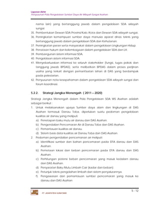 Laporan Akhir 
Penyusunan Pola Pengelolaan Sumber Daya Air Wilayah Sungai Asahan. 
nama lain) yang bertanggung jawab dalam pengelolaan SDA wilayah 
sungai. 
35. Pembentukan Dewan SDA Provinsi/Kab./Kota dan Dewan SDA wilayah sungai. 
36. Peningkatan kemampuan sumber daya manusia aparat dinas teknis yang 
37. Peningkatan peran serta masyarakat dalam pengelolaan Lingkungan Hidup. 
38. Penataan hukum dan kelembagaan dalam pengelolaan SDA dan LH. 
39. Pembangunan sistem informasi SDA. 
40. Pengelolaan sistem informasi SDA. 
41. Menyebarluaskan informasi ke seluruh stakeholder (fungsi, tugas pokok dan 
tanggung jawab BPDAS), serta melibatkan BPDAS dalam proses perijinan 
usaha yang terkait dengan pemanfaatan lahan di DAS yang berdampak 
pada pelestarian. 
42. Penyusunan nota kesepahaman dalam pengelolaan SDA wilayah sungai dan 
5.2.2. Strategi Jangka Menengah ( 2011 – 2020) 
Strategi Jangka Menengah dalam Pola Pengelolaan SDA WS Asahan adalah 
sebagai berikut : 
1. Untuk melaksanakan upaya Sumber daya alam dan lingkungan di DAS 
Asahan termasuk Danau Toba, diperlukan suatu pedoman pengelolaan 
kualitas air danau yang meliputi: 
a). Penetapan baku mutu air danau dan DAS Asahan. 
b). Pengendalian Pencemaran Air di Danau Toba dan DAS Asahan. 
c). Pemantauan kualitas air danau. 
d). Sistem basis data kualitas air.Danau Toba dan DAS Asahan. 
a). Identifikasi sumber dan bahan pencemaran pada DTA danau dan DAS 
b). Pemetaan lokasi dan beban pencemaran pada DTA danau dan DAS 
c). Perhitungan potensi beban pencemaran yang masuk kedalarn danau 
d). Persyaratan Baku Mutu Limbah Cair (kadar dan beban). 
e). Petunjuk teknis pengolahan limbah dan sistem penyalurannya. 
f). Pengawasan dan pemantauan sumber pencemaran yang masuk ke 
5 - 12 
bertanggung jawab dalam pengelolaan SDA dan Kehutanan. 
forum koordinasi. 
2. Pedoman pengendalian pencemanan air meliputi: 
Asahan. 
Asahan. 
dan DAS Asahan. 
danau dan DAS Asahan 
PT. JASAPATRIA GUNATAMA 
 