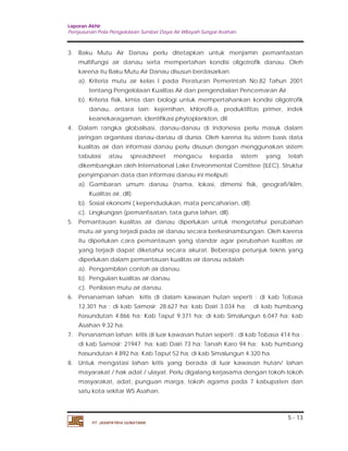 Laporan Akhir 
Penyusunan Pola Pengelolaan Sumber Daya Air Wilayah Sungai Asahan. 
3. Baku Mutu Air Danau perlu ditetapkan untuk menjamin pemanfaatan 
multifungsi air danau serta mempertahan kondisi oligotrofik danau. Oleh 
karena itu Baku Mutu Air Danau disusun berdasarkan: 
a). Kriteria mutu air kelas I pada Peraturan Pemerintah No.82 Tahun 2001 
b). Kriteria fisik, kimia dan biologi untuk mempertahankan kondisi oligotrofik 
danau, antara lain: kejernihan, khlorofil-a, produktifitas primer, indek 
keanekaragaman, identifikasi phytoplankton, dII. 
4. Dalam rangka globalisasi, danau-danau di Indonesia perlu masuk dalam 
jaringan organisasi danau-danau di dunia. Oleh karena itu sistem basis data 
kualitas air dan informasi danau perlu disusun dengan menggunakan sistem 
tabulasi atau spreadsheet mengacu kepada sistem yang telah 
dikembangkan oleh International Lake Environmental Comittee (ILEC). Struktur 
penyimpanan data dan informasi danau ini meliputi: 
a). Gambaran umum danau (nama, lokasi, dimensi fisik, geografi/iklim, 
5. Pemantauan kualitas air danau diperlukan untuk mengetahui perubahan 
mutu air yang terjadi pada air danau secara berkesinambungan. Oleh karena 
itu diperlukan cara pemantauan yang standar agar perubahan kualitas air 
yang terjadi dapat diketahui secara akurat. Beberapa petunjuk teknis yang 
diperlukan dalam pemantauan kualitas air danau adalah: 
a). Pengambilan contoh air danau. 
b). Penguiian kualitas air danau. 
c). Penilaian mutu air danau. 
6. Penanaman lahan kritis di dalam kawasan hutan seperti : di kab Tobasa 
12.301 ha ; di kab Samosir; 28.627 ha; kab Dairi 3.034 ha; di kab humbang 
hasundutan 4.866 ha; Kab Taput 9.371 ha; di kab Simalungun 6.047 ha; kab 
Asahan 9.32 ha. 
7. Penanaman lahan kritis di luar kawasan hutan seperti : di kab Tobasa 414 ha ; 
di kab Samosir; 21947 ha; kab Dairi 73 ha; Tanah Karo 94 ha; kab humbang 
hasundutan 4.892 ha; Kab Taput 52 ha; di kab Simalungun 4.320 ha. 
8. Untuk mengatasi lahan kritis yang berada di luar kawasan hutan/ lahan 
mayarakat / hak adat / ulayat. Perlu digalang kerjasama dengan tokoh-tokoh 
masyarakat, adat, punguan marga, tokoh agama pada 7 kabupaten dan 
satu kota sekitar WS Asahan. 
5 - 13 
tentang Pengelolaan Kualitas Air dan pengendalian Pencemaran Air. 
Kualitas air, dll). 
b). Sosial ekonomi ( kependudukan, mata pencaharian, dll). 
c). Lingkungan (pemanfaatan, tata guna lahan, dll). 
PT. JASAPATRIA GUNATAMA 
 