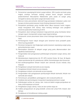 Laporan Akhir 
Penyusunan Pola Pengelolaan Sumber Daya Air Wilayah Sungai Asahan. 
9. Penanaman sepanjang kiri kanan sungai selebar 200 m pada sub basin yang 
tingkat erosinya termasuk sedang sampai berat dengan tanaman 
pokok/dominan Macadamia hildebrandii, yaitu pada 23 sungai yang 
mengalir ke danau toba (jenis sungai dan bobot erosi). 
10. Mencari mata pencaharian alternatif bagi penduduk melakukan usaha tani 
11. Penyuluhan penduduk yang memiliki lahan diluar kawasan hutan negara, 
tetapi merupakan DTA. Danau Toba tentang berbagai cara pergiliran 
tanaman pada lahan berlereng 25-40 % 
12. Penyuluhan akan bahaya kebakaran bagi peternak yang membakar lahan 
13. Penyusunan zonasi peruntukan lokasi untuk berbagai kepentingan di danau 
14. Pembangunan hutan rakyat dengan jenis tanaman keras produktif pada 
15. Penataan bangunan dan lingkungan pada kawasan sepanjang sungai yang 
16. Menetapkan kawasan di wilayah sungai yang perlu dikonservasikan dan 
17. Pengendalian dan pengawasan perlindungan sempadan sungai, danau, dan 
18. Mensinkronkan implementasi UU, PP, KPTS menteri Perda, SK Gub, SK Bupati, 
dalam pemberian ijin HTI, perkebunan, IUPHH, Pertambangan dan Konservasi. 
19. Kali bersih/pengolahan limbah industri dan domestik secara indvidu atau 
20. Pengelolaan sampah domestik secara terpadu. 
21. Pengelolaan limbah industri secara terpadu. 
22. Pengelolaan Limbah cair domestik secara terpadu. 
23. Pengendalian dan pengawasan pembuangan limbah domestik, limbah non 
24. Pemantauan, penyelidikan, pelanggaran, dan evaluasi kualitas air. 
25. Sosialisasi dan pemerdayaan masyarakat sepanjang bantaran sungai. 
26. Perlindungan sumber air, danau, dan mata air dalam rangka penyediaan air 
27. Pengelolaan sungai, danau, mata air dan sumber daya air. 
28. Fasilitas pengusahaan air yang berlebih, antara lain untuk PLTA, Industri, dan 
5 - 14 
berupa enclave pada kawasan hutan lindung (kawasan konservasi). 
dengan tujuan memperoleh rumput segar bagi ternaknya. 
Toba 
lahan kurang produktif. 
pertumbuhannya cepat. 
dipelihara kelestariannya. 
mata air. 
terpusat. 
domestik dan industri. 
baku untuk keperluan air bersih. 
lainnya. 
29. Penghijauan & Pemeliharaan tebing sungai. 
PT. JASAPATRIA GUNATAMA 
 