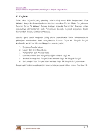 Laporan Akhir 
Penyusunan Pola Pengelolaan Sumber Daya Air Wilayah Sungai Asahan. 
C. Kegiatan 
Salah satu Kegiatan yang penting dalam Penyusunan Pola Pengelolaan SDA 
Wilayah Sungai Asahan adalah memberikan masukan (Konsep) Pola Pengelolaan 
Sumber Daya Air Wilayah Sungai Asahan kepada Pemerintah Daerah Untuk 
selanjutnya ditindaklanjuti oleh Pemerintah Daerah menjadi dokumen Resmi 
Pemerintah (Peraturan Daerah/ Perda). 
Secara garis besar, kegiatan yang akan dilaksanakan untuk menyelesaikan 
pekerjaan Penyusunan Pola Pengelolaan Sumber Daya Air Wilayah Sungai 
Asahan ini terdiri dari 6 (enam) Kegiatan utama, yaitu : 
1. Kegiatan Pendahuluan. 
2. Survey dan Investigasi Data. 
3. Pengolahan dan Analisis Data. 
4. Identifikasi Rencana Pengembangan Sumber Daya Air. 
5. Analisa Strategi Pola Pengelolaan Sumber Daya Air Wilayah Sungai. 
6. Rancangan Pola Pengelolaan Sumber Daya Air Wilayah Sungai Asahan. 
Bagan Alir Pelaksanaan kegiatan tersebut diatas dapat dilihat pada Gambar 2.2. 
2 - 4 
PT. JASAPATRIA GUNATAMA 
 