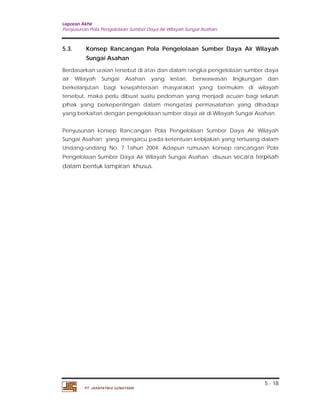 Laporan Akhir 
Penyusunan Pola Pengelolaan Sumber Daya Air Wilayah Sungai Asahan. 
5.3. Konsep Rancangan Pola Pengelolaan Sumber Daya Air Wilayah 
Berdasarkan uraian tersebut di atas dan dalam rangka pengelolaan sumber daya 
air Wilayah Sungai Asahan yang lestari, berwawasan lingkungan dan 
berkelanjutan bagi kesejahteraan masyarakat yang bermukim di wilayah 
tersebut, maka perlu dibuat suatu pedoman yang menjadi acuan bagi seluruh 
pihak yang berkepentingan dalam mengatasi permasalahan yang dihadapi 
yang berkaitan dengan pengelolaan sumber daya air di Wilayah Sungai Asahan. 
Penyusunan konsep Rancangan Pola Pengelolaan Sumber Daya Air Wilayah 
Sungai Asahan yang mengacu pada ketentuan kebijakan yang tertuang dalam 
Undang-undang No. 7 Tahun 2004. Adapun rumusan konsep rancangan Pola 
Pengelolaan Sumber Daya Air Wilayah Sungai Asahan disusun secara terpisah 
dalam bentuk lampiran khusus. 
5 - 18 
Sungai Asahan 
PT. JASAPATRIA GUNATAMA 
 