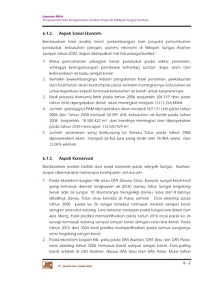 Laporan Akhir 
Penyusunan Pola Pengelolaan Sumber Daya Air Wilayah Sungai Asahan. 
6.1.2. Aspek Sosial Ekonomi 
Berdasarkan hasil analisis trend perkembangan dan proyeksi pertumbuhan 
penduduk, kebutuhan pangan, potensi ekonomi di Wilayah Sungai Asahan 
sampai tahun 2030, dapat disimpulkan hal-hal sebagai berikut : 
1. Mata pencaharian sebagian besar penduduk pada sektor pertanian, 
sehingga ketergantungan penduduk terhadap sumber daya alam dan 
ketersediaan air baku sangat besar. 
2. Semakin berkembangnya industri pengolahan hasil pertanian, perkebunan 
dan hasil hutan akan berdampak pada semakin meningkatnya kebutuhan air 
untuk keperluan industri termasuk kebutuhan air bersih untuk karyawannya 
3. Hasil proyeksi Konsumsi listrik pada tahun 2006 berjumlah 204,117 dan pada 
4. Jumlah pelanggan PAM diproyeksikan akan menjadi 167.131 Unit pada tahun 
2006 dan Tahun 2030 menjadi 50.391 Unit, kebutuhan air bersih pada tahun 
2006 berjumlah 18.585.422 m3 dan trendnya meningkat dan diproyeksikan 
pada tahun 2030 mencapai 152.650.929 m3. 
5. Jumlah wisatawan yang berkunjung ke Danau Toba pada tahun 2006 
diproyeksikan akan menjadi 26.463 jiwa yang terdiri dari 76.96% wisnu dan 
23.04% wisman. 
6.1.3. Aspek Konservasi 
Berdasarkan analisis biofisik dan sosial ekonomi pada wilayah Sungai Asahan, 
dapat dikemukakan beberapa kesimpulan, antara lain: 
1. Pada ekosistem bagian hilir atau DTA Danau Toba, banyak sungai kecil-kecil 
yang termasuk daerah tangkapan air (DTA) danau Toba. Sungai tergolong 
besar ada 26 sungai, 18 diantaranya mengeliligi danau Toba dan 8 lainnya 
dikelilingi danau Toba atau berada di Pulau samosir. Erosi eksisting pada 
tahun 2006 pada ke 26 sungai tersebut termasuk rendah sampai berat 
dengan rata-rata sedang. Erosi terbesar terdapat pada sungai/aek Bolon dan 
Aek Silang. Hasil prediksi memperlihatkan pada tahun 2010 erosi pada ke 26 
sunagi termasuk sedang sampai sangat berat dengan rata-rata berat. Pada 
tahun 2015 dan 2030 hasil prediksi memperlihatkan pada semua sungainya 
erosi tergolong sangat berat. 
2. Pada ekosistem bagian hilir, yaitu pada DAS Asahan, DAS Silau dan DAS Piasa, 
erosi eksisting tahun 2006 termasuk berat sampai sangat berat. Erosi paling 
berat adalah di DAS Asahan, disusul DAS Silau dan DAS Piasa. Mulai tahun 
6 - 2 
tahun 2030 diproyeksikan defisit akan meningkat menjadi 13373,256 MWH. 
PT. JASAPATRIA GUNATAMA 
 