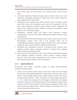 Laporan Akhir 
Penyusunan Pola Pengelolaan Sumber Daya Air Wilayah Sungai Asahan. 
2010, pada ketiga sub DAS tersebut erosi termasuk besar sampai sangat 
besar. 
3. Erosi dapat dikurangi dengan berbagai pola konservasi antara lain, pola 
rehabilitasi, pengayaan penghijauan, agroforestri, aneka usaha kehutanan, 
alley cropping, teras, hutan rakyat. 
4. Pendekatan teknis vegetatif saja tidak memadai untuk menangani jumlah 
lahan kritis, tetapi harus melibatkan peran serta aktif masyarakat. Untuk itu 
perlu digali keinginan penduduk yang termasuk daerah tangkapan WS 
Asahan dan ditampung dalam program community development yang 
konsisten serta berkesinambungan. 
5. Pendekatan vegetatif pada DTA Danau Toba disarankan dengan 
menggunakan tanaman Macadamia hildebrandii sebagai tanaman pokok 
atau dominan. 
6. Pada DAS Asahan lahan kritis paling luas justru berada pada kawasan hutan, 
dibandingkan dengan lahan kritis di luar kawasan hutan. Hal ini 
mengindikasikan betapa rusaknya kondisi pentupan lahan pada ekosistem 
bagian hilir, yaitu pada DAS Asahan, DAS Silau dan DAS Piasa. 
7. Rehabilitasi dan pengayaan tanaman di kawasan hutan Damtolu perlu 
dilakukan dengan segera, mengingat kawasan ini sangat besar fungsinya 
untuk menjaga kelestarian DAS Silau. 
8. Pada lereng > 30 % di DTA Danau Toba, seperti di Muara, Aek Nauli dan Balige 
perlu dilakukan pergiliran tanaman, antara tanaman setahun dengan 
tanaman daun lebar untuk mengurangi erosi dan longsor. Tanaman daun 
lebar yang dianjurkan adalah tanaman makadame. 
6.1.4. Aspek Kualitas Air 
Berdasarkan hasil analisis terhadap kualitas air Sungai Asahan,diperoleh 
kesimpulan sebagai berikut : 
1. Secara umum kualitas perairan Danau Toba masih cukup baik dan tingkat 
trofik danau masih tergolong oligotrofik, dengan kadar unsur hara dan nutrien 
rendah. Kadar Oksigen terlarurt masih dapat terdeksi sampai dasar danau 
dengan kedalaman 200 m - 500 m. Kecerahan air sangat tinggi mencapai 15 
m - 50 m. Indek keanekaragaman masih tinggi dan didominasi oleh spesies 
Diatomea. Keadaan ini tidak banyak berubah dari pengukuran sepuluh tahun 
yang lalu (1992). Namun demikian terlihat adanya peningkatan kadar nutrisi 
pada daerah permukiman/hotel, daerah Keramba Jala Apung (KJA), dan 
outlet pembuangan limbah ternak. 
6 - 3 
PT. JASAPATRIA GUNATAMA 
 