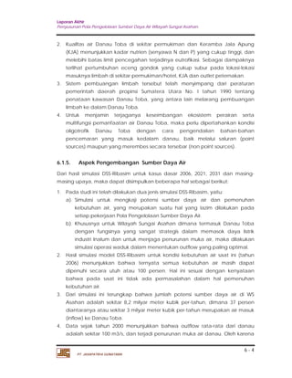 Laporan Akhir 
Penyusunan Pola Pengelolaan Sumber Daya Air Wilayah Sungai Asahan. 
2. Kualltas air Danau Toba di sekitar permukiman dan Keramba Jala Apung 
(KJA) menunjukkan kadar nutrien (senyawa N dan P) yang cukup tinggi, dan 
melebihi batas limit pencegahan terjadinya eutrofikasi. Sebagai dampaknya 
terlihat pertumbuhan eceng gondok yang cukup subur pada lokasi-lokasi 
masuknya limbah di sekitar permukiman/hotel, KJA dan outlet peternakan. 
3. Sistem pembuangan limbah tersebut telah menyimpang dari peraturan 
pemerintah daerah propinsi Sumatera Utara No. I tahun 1990 tentang 
penataan kawasan Danau Toba, yang antara lain melarang pembuangan 
limbah ke dalam Danau Toba. 
4. Untuk menjamin terjaganya keseimbangan ekosistem perairan serta 
multifungsi pemanfaatan air Danau Toba, maka perlu dipertahankan kondisi 
oligotrofik Danau Toba dengan cara pengendalian bahan-bahan 
pencemaran yang masuk kedalam danau, baik melalui saluran (point 
sources) maupun yang merembes secara tersebar (non point sources). 
6.1.5. Aspek Pengembangan Sumber Daya Air 
Dari hasil simulasi DSS-Ribasim untuk kasus dasar 2006, 2021, 2031 dan masing-masing 
a). Simulasi untuk mengkaji potensi sumber daya air dan pemenuhan 
kebutuhan air, yang merupakan suatu hal yang lazim dilakukan pada 
setiap pekerjaan Pola Pengelolaan Sumber Daya Air. 
b). Khususnya untuk Wilayah Sungai Asahan dimana termasuk Danau Toba 
dengan fungsinya yang sangat strategis dalam memasok daya listrik 
industri Inalum dan untuk menjaga penurunan muka air, maka dilakukan 
simulasi operasi waduk dalam menentukan outflow yang paling optimal. 
2. Hasil simulasi model DSS-Ribasim untuk kondisi kebutuhan air saat ini (tahun 
2006) menunjukkan bahwa ternyata semua kebutuhan air masih dapat 
dipenuhi secara utuh atau 100 persen. Hal ini sesuai dengan kenyataan 
bahwa pada saat ini tidak ada permasalahan dalam hal pemenuhan 
kebutuhan air. 
3. Dari simulasi ini terungkap bahwa jumlah potensi sumber daya air di WS 
Asahan adalah sekitar 8,2 milyar meter kubik per-tahun, dimana 37 persen 
diantaranya atau sekitar 3 milyar meter kubik per-tahun merupakan air masuk 
(inflow) ke Danau Toba. 
4. Data sejak tahun 2000 menunjukkan bahwa outflow rata-rata dari danau 
adalah sekitar 100 m3/s, dan terjadi penurunan muka air danau. Oleh karena 
6 - 4 
upaya, maka dapat disimpulkan beberapa hal sebagai berikut: 
1. Pada studi ini telah dilakukan dua jenis simulasi DSS-Ribasim, yaitu: 
PT. JASAPATRIA GUNATAMA 
 
