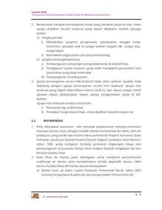 Laporan Akhir 
Penyusunan Pola Pengelolaan Sumber Daya Air Wilayah Sungai Asahan. 
2. Berdasarkan tahapan penanganan banjir yang diuraikan pada di atas, maka 
upaya tindakan secara struktural yang dapat dilakukan adalah sebagai 
berikut : 
a). Jangka pendek 
i) Melanjutkan program pengerukan, pembuatan tanggul banjir, 
revetment, parapet well di sungai asahan bagian hilir, sungai silau, 
sungai lebah . 
i) Pembangunan bendungan pengendali banjir di sebelah hulu. 
ii) Penghijauan pada kawasan yang telah mengalami perubahan tata 
3. Upaya penanganan secara fisik/struktural tidak akan optimal, apabila tidak 
didukung dengan upaya penanganan secara non struktural. Upaya non 
struktural yang dapat diidentifikasi selama studi ini, dan dirasa sangat efektif 
apabila dapat dilaksanakan dalam upaya pengendalian banjir di WS. 
Asahan. 
Upaya non struktural tersebut antara lain : 
6.2. REKOMENDASI 
1. Perlu diterapkan peraturan dan petunjuk pelaksanaan tentang penataan 
kawasan danau Toba, dengan terlebih dahulu membentuk tim teknis dan tim 
pelaksana yang terdiri dari instansi teknis pemerintah Propinsi Sumatera Utara 
terhadap peraturan Daerah Propinsi Daerah Tingkat I Sumatera Utara Nomor I 
tahun 1990, yang mengatur tentang penataan lingkungan hidup dan 
pernbangunan di kawasan Danau Toba meliputi Daerah Tangkapan Air dan 
Perairan Danau Toba. 
2. Baku Mutu Air Danau perlu ditetapkan untuk menjamin pemanfaatan 
multifungsi air danau serta mempertahan kondisi oligotrofik danau. Oleh 
karena itu Baku Mutu Air Danau disusun berdasarkan : 
a). Kriteria mutu air kelas I pada Peraturan Pemerintah No.82 Tahun 2001 
6 - 6 
ii) Normalisasi sungai pada ruas yang meandering. 
b). Jangka menengah/panjang 
guna lahan yang tidak terkendali. 
iii) Pembangunan retarding basin. 
i) Penurunan laju sedimentasi. 
ii) Perbaikan fungsi daerah hulu, untuk dijadikan daerah resapan air. 
tentang Pengelolaan Kualitas Air dan pengendalian Pencemaran Air. 
PT. JASAPATRIA GUNATAMA 
 