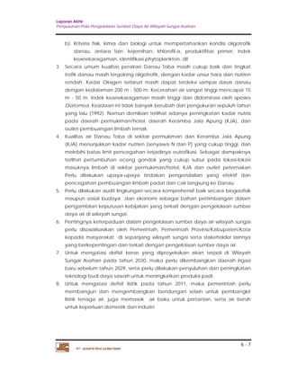 Laporan Akhir 
Penyusunan Pola Pengelolaan Sumber Daya Air Wilayah Sungai Asahan. 
b). Kriteria fisik, kimia dan biologi untuk mempertahankan kondisi oligotrofik 
danau, antara lain: kejernihan, khlorofil-a, produktifitas primer, indek 
keanekaragaman, identifikasi phytoplankton, dII 
3. Secara umum kualitas perairan Danau Toba masih cukup baik dan tingkat 
trofik danau masih tergolong oligotrofik, dengan kadar unsur hara dan nutrien 
rendah. Kadar Oksigen terlarurt masih dapat terdeksi sampai dasar danau 
dengan kedalaman 200 m - 500 m. Kecerahan air sangat tinggi mencapai 15 
m - 50 m. Indek keanekaragaman masih tinggi dan didominasi oleh spesies 
Diatomea. Keadaan ini tidak banyak berubah dari pengukuran sepuluh tahun 
yang lalu (1992). Namun demikian terlihat adanya peningkatan kadar nutrisi 
pada daerah permukiman/hotel, daerah Keramba Jala Apung (KJA), dan 
outlet pembuangan limbah ternak. 
4. Kualltas air Danau Toba di sekitar permukiman dan Keramba Jala Apung 
(KJA) menunjukkan kadar nutrien (senyawa N dan P) yang cukup tinggi, dan 
melebihi batas limit pencegahan terjadinya eutrofikasi. Sebagai dampaknya 
terlihat pertumbuhan eceng gondok yang cukup subur pada lokasi-lokasi 
masuknya limbah di sekitar permukiman/hotel, KJA dan outlet peternakan 
Perlu dilakukan upaya-upaya tindakan pengendalian yang efektif dan 
pencegahan pembuangan limbah padat dan cair langsung ke Danau. 
5. Perlu dilakukan audit lingkungan secara komprehensif baik secara biogeofisik 
maupun sosial budaya dan ekonomi sebagai bahan pertimbangan dalam 
pengambilan keputusan kebijakan yang terkait dengan pengelolaan sumber 
daya air di wilayah sungai. 
6. Pentingnya keterpaduan dalam pengelolaan sumber daya air wilayah sungai 
perlu disosialisasikan oleh Pemerintah, Pemerintah Provinsi/Kabupaten/Kota 
kepada masyarakat di sepanjang wilayah sungai serta stakeholder lainnya 
yang berkepentingan dan terkait dengan pengelolaan sumber daya air. 
7. Untuk mengatasi defisit beras yang diproyeksikan akan terjadi di Wilayah 
Sungai Asahan pada tahun 2030, maka perlu dikembangkan daerah irigasi 
baru sebelum tahun 2029, serta perlu dilakukan penyuluhan dan peningkatan 
teknologi budi daya sawah untuk meningkatkan produksi padi. 
8. Untuk mengatasi defisit listrik pada tahun 2011, maka pemerintah perlu 
membangun dan mengembangkan bendungan selain untuk pembangkit 
listrik tenaga air, juga memasok air baku untuk pertanian, serta air bersih 
untuk keperluan domestik dan industri. 
6 - 7 
PT. JASAPATRIA GUNATAMA 
 