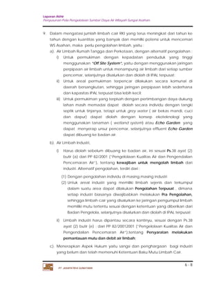 Laporan Akhir 
Penyusunan Pola Pengelolaan Sumber Daya Air Wilayah Sungai Asahan. 
9. Dalam mengatasi jumlah limbah cair RKI yang terus meningkat dari tahun ke 
tahun dengan kuantitas yang banyak dan memilki potensi untuk mencemari 
WS Asahan, maka perlu pengolahan limbah, yaitu : 
a). Air Limbah Rumah Tangga dan Perkotaan, dengan alternatif pengolahan : 
i) Untuk permukiman dengan kepadatan penduduk yang tinggi 
menggunakan ”Off Site System”, yaitu dengan menggunakan jaringan 
perpipaan air limbah untuk menampung air limbah dari setiap sumber 
pencemar, selanjutnya disalurkan dan diolah di IPAL terpusat; 
ii) Untuk areal permukiman terpencar dilakukan secara komunal di 
daerah bersangkutan, sehingga jaringan perpipaan lebih sederhana 
dan kapasitas IPAL terpusat bisa lebih kecil; 
iii) Untuk permukiman yang terpisah dengan pertimbangan daya dukung 
lahan masih memadai dapat diolah secara individu dengan tangki 
septik untuk tinjanya, tetapi untuk grey water ( air bekas mandi, cuci 
dan dapur) dapat diolah dengan konsep ekoteknologi yang 
menggunakan tanaman ( wetland system) atau Echo Garden yang 
dapat menyerap unsur pencemar, selanjutnya effluent Echo Garden 
dapat dibuang ke badan air. 
i) Harus diolah sebelum dibuang ke badan air, ini sesuai Ps.38 ayat (2) 
butir (a) dari PP 82/2001 (”Pengelolaan Kualitas Air dan Pengendalian 
Pencemaran Air”), tentang kewajiban untuk mengolah limbah dari 
industri. Alternatif pengolahan, terdiri dari : 
(1) Dengan pengolahan individu di masing masing industri 
(2) Untuk areal industri yang memiliki limbah sejenis dan terkumpul 
dalam suatu area dapat dilakukan Pengolahan Terpusat , dimana 
setiap industri biasanya diwajibabkan melakukan Pra Pengolahan, 
sehingga limbah cair yang disalurkan ke jaringan pengumpul limbah 
memiliki mutu tertentu sesuai dengan ketentuan yang diberikan dari 
Badan Pengelola, selanjutnya disalurkan dan diolah di IPAL terpusat; 
ii) Limbah industri harus dipantau secara kontinyu, sesuai dengan Ps.38 
ayat (2) butir (e) : dari PP 82/20012001 (”Pengelolaan Kualitas Air dan 
Pengendalian Pencemaran Air”),tentang Persyaratan melakukan 
pemantauan mutu dan debit air limbah; 
c). Menerapkan Aspek Hukum yaitu sangsi dan penghargaan bagi industri 
6 - 8 
b). Air Limbah Industri, 
yang belum dan telah memenuhi Ketentuan Baku Mutu Limbah Cair. 
PT. JASAPATRIA GUNATAMA 
 