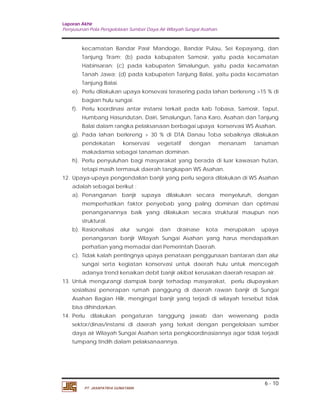 Laporan Akhir 
Penyusunan Pola Pengelolaan Sumber Daya Air Wilayah Sungai Asahan. 
kecamatan Bandar Pasir Mandoge, Bandar Pulau, Sei Kepayang, dan 
Tanjung Tiram; (b) pada kabupaten Samosir, yaitu pada kecamatan 
Habinsaran; (c) pada kabupaten Simalungun, yaitu pada kecamatan 
Tanah Jawa; (d) pada kabupaten Tanjung Balai, yaitu pada kecamatan 
Tanjung Balai. 
e). Perlu dilakukan upaya konsevasi terasering pada lahan berlereng >15 % di 
f). Perlu koordinasi antar instansi terkait pada kab Tobasa, Samosir, Taput, 
Humbang Hasundutan, Dairi, Simalungun, Tana Karo, Asahan dan Tanjung 
Balai dalam rangka pelaksanaan berbagai upaya konservasi WS Asahan. 
g). Pada lahan berlereng > 30 % di DTA Danau Toba sebaiknya dilakukan 
pendekatan konservasi vegetatif dengan menanam tanaman 
makadamia sebagai tanaman dominan. 
h). Perlu penyuluhan bagi masyarakat yang berada di luar kawasan hutan, 
12. Upaya-upaya pengendalian banjir yang perlu segera dilakukan di WS Asahan 
adalah sebagai berikut : 
a). Penanganan banjir supaya dilakukan secara menyeluruh, dengan 
memperhatikan faktor penyebab yang paling dominan dan optimasi 
penanganannya baik yang dilakukan secara struktural maupun non 
struktural. 
b). Rasionalisasi alur sungai dan drainase kota merupakan upaya 
penanganan banjir Wilayah Sungai Asahan yang harus mendapatkan 
perhatian yang memadai dari Pemerintah Daerah. 
c). Tidak kalah pentingnya upaya penataan penggunaan bantaran dan alur 
sungai serta kegiatan konservasi untuk daerah hulu untuk mencegah 
adanya trend kenaikan debit banjir akibat kerusakan daerah resapan air. 
13. Untuk mengurangi dampak banjir terhadap masyarakat, perlu diupayakan 
sosialisasi penerapan rumah panggung di daerah rawan banjir di Sungai 
Asahan Bagian Hilir, mengingat banjir yang terjadi di wilayah tersebut tidak 
bisa dihindarkan. 
14. Perlu dilakukan pengaturan tanggung jawab dan wewenang pada 
sektor/dinas/instansi di daerah yang terkait dengan pengelolaan sumber 
daya air Wilayah Sungai Asahan serta pengkoordinasiannya agar tidak terjadi 
tumpang tindih dalam pelaksanaannya. 
6 - 10 
bagian hulu sungai. 
tetapi masih termasuk daerah tangkapan WS Asahan. 
PT. JASAPATRIA GUNATAMA 
 