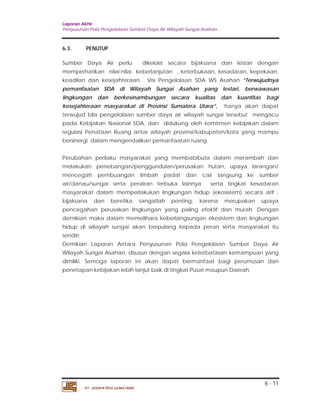 Laporan Akhir 
Penyusunan Pola Pengelolaan Sumber Daya Air Wilayah Sungai Asahan. 
6.3. PENUTUP 
Sumber Daya Air perlu dikelola secara bijaksana dan lestari dengan 
memperhatikan nilai-nilai keberlanjutan , keterbukaan, kesadaran, kepekaan, 
keadilan dan kesejahteraan. Visi Pengelolaan SDA WS Asahan “Terwujudnya 
pemanfaatan SDA di Wilayah Sungai Asahan yang lestari, berwawasan 
lingkungan dan berkesinambungan secara kualitas dan kuantitas bagi 
kesejahteraan masyarakat di Provinsi Sumatera Utara”, hanya akan dapat 
terwujud bila pengelolaan sumber daya air wilayah sungai tersebut mengacu 
pada Kebijakan Nasional SDA, dan didukung oleh komitmen kebijakan dalam 
regulasi Penataan Ruang antar wilayah provinsi/kabupaten/kota yang mampu 
bersinergi dalam mengendalikan pemanfaatan ruang. 
Perubahan perilaku masyarakat yang membabibuta dalam merambah dan 
melakukan penebangan/penggundulan/perusakan hutan, upaya larangan/ 
mencegah pembuangan limbah padat dan cair langsung ke sumber 
air/danau/sungai serta perairan terbuka lainnya serta tingkat kesadaran 
masyarakat dalam memperlakukan lingkungan hidup (ekosistem) secara arif , 
bijaksana dan beretika sangatlah penting, karena merupakan upaya 
pencegahan perusakan lingkungan yang paling efektif dan murah. Dengan 
demikian maka dalam memelihara keberlangsungan ekosistem dan lingkungan 
hidup di wilayah sungai akan berpulang kepada peran serta masyarakat itu 
sendiri. 
Demikian Laporan Antara Penyusunan Pola Pengelolaan Sumber Daya Air 
Wilayah Sungai Asahan, disusun dengan segala keterbatasan kemampuan yang 
dimiliki. Semoga laporan ini akan dapat bermanfaat bagi perumusan dan 
penetapan kebijakan lebih lanjut baik di tingkat Pusat maupun Daerah. 
6 - 11 
PT. JASAPATRIA GUNATAMA 
