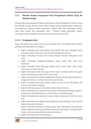 Laporan Akhir 
Penyusunan Pola Pengelolaan Sumber Daya Air Wilayah Sungai Asahan. 
2.2.2. Metode Analisis Penyusunan Pola Pengelolaan Sumber Daya Air 
Metodologi yang digunakan dalam penyusunan Pola Pengelolaan Sumber Daya 
Air Wilayah Sungai Asahan akan berisi tentang urutan pelaksanaan pekerjaan, 
hubungannya dengan sistem pelaporan, Jadual kerja dan hubungan antara 
input dan output dari pekerjaan, alat / software yang digunakan dalam 
mencapai tujuan pekerjaan dan pendekatan pelaksanaan studi. 
2.2.2.1. Pengkajian Data 
Kajian terhadap data-data hasil survey lapangan dan inventarisasi data dalam 
pelaksanaan pekerjaan ini meliputi : 
a. Kajian terhadap peta penunjang, yang terdiri dari peta topografi, peta 
b. Kajian terhadap rencana tata ruang wilayah provinsi, kabupaten dan 
c. Kajian terhadap kebijakan-kebijakan yang terkait dan hasil studi 
d. Kajian terhadap data hidrologi meliputi data curah hujan, data debit, 
e. Kajian terhadap kondisi tata guna lahan saat ini meliputi peta tata guna 
f. Kajian terhadap data kualitas lingkungan keairan yang meliputi kualitas air 
g. Kajian terhadap konservasi sumber daya air saat ini dan identifikasi dari 
h. Kajian terhadap populasi dan data sumber daya manusia. 
i. Kajian terhadap data sosial ekonomi yang mendukung terhadap kegiatan 
j. Kajian terhadap data pertanian yang meliputi data pola tanam dan lain-lain. 
k. Kajian terhadap data irigasi yang meliputi luas daerah irigasi, peta daerah 
l. Kajian terhadap informasi tentang banjir dan kekeringan yang pernah 
terjadi meliputi daerah yang terjadi banjir dan kekeringan, luas genangan 
banjir, rencana pengendalian banjir dan lain-lain. 
2 - 10 
Wilayah Sungai 
tata guna lahan, peta tata ruang, peta geologi dan lain-lain. 
kota. 
terdahulu. 
data air tanah dan lain-lain. 
lahan, hasil tata guna lahan dan tata ruang. 
sungai dan danau, sumber pencemar dan lain-lain. 
rencana yang akan datang. 
penyusunan pola pengelolaan sumber daya air wilayah sungai. 
irigasi, kebutuhan air irigasi. 
m. Kajian terhadap data Kelembagaan. 
PT. JASAPATRIA GUNATAMA 
 