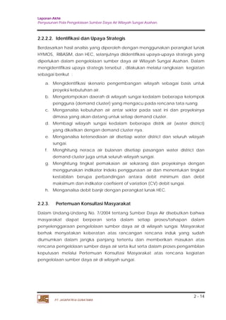 Laporan Akhir 
Penyusunan Pola Pengelolaan Sumber Daya Air Wilayah Sungai Asahan. 
2.2.2.2. Identifikasi dan Upaya Strategis 
Berdasarkan hasil analisis yang diperoleh dengan menggunakan perangkat lunak 
HYMOS, RIBASIM, dan HEC, selanjutnya diidentifikasi upaya-upaya strategis yang 
diperlukan dalam pengelolaan sumber daya air Wilayah Sungai Asahan. Dalam 
mengidentifikasi upaya strategis tersebut , dilakukan melalui rangkaian kegiatan 
sebagai berikut : 
a. Mengidentifikasi skenario pengembangan wilayah sebagai basis untuk 
b. Mengelompokan daerah di wilayah sungai kedalam beberapa kelompok 
pengguna (demand cluster) yang mengacu pada rencana tata ruang. 
c. Menganalisis kebutuhan air antar sektor pada saat ini dan proyeksinya 
d. Membagi wilayah sungai kedalam beberapa distrik air (water district) 
e. Menganalisa ketersediaan air disetiap water district dan seluruh wilayah 
f. Menghitung neraca air bulanan disetiap pasangan water district dan 
g. Menghitung tingkat pemakaian air sekarang dan proyeksinya dengan 
menggunakan indikator Indeks penggunaan air dan menentukan tingkat 
kestabilan berupa perbandingan antara debit minimum dan debit 
maksimum dan indikator coefisient of variation (CV) debit sungai. 
2.2.3. Pertemuan Konsultasi Masyarakat 
Dalam Undang-Undang No. 7/2004 tentang Sumber Daya Air disebutkan bahwa 
masyarakat dapat berperan serta dalam setiap proses/tahapan dalam 
penyelenggaraan pengelolaan sumber daya air di wilayah sungai. Masyarakat 
berhak menyatakan keberatan atas rancangan rencana induk yang sudah 
diumumkan dalam jangka panjang tertentu dan memberikan masukan atas 
rencana pengelolaan sumber daya air serta ikut serta dalam proses pengambilan 
keputusan melalui Pertemuan Konsultasi Masyarakat atas rencana kegiatan 
pengelolaan sumber daya air di wilayah sungai. 
2 - 14 
proyeksi kebutuhan air. 
dimasa yang akan datang untuk setiap demand cluster. 
yang dikaitkan dengan demand cluster nya. 
sungai. 
demand cluster juga untuk seluruh wilayah sungai. 
h. Menganalisa debit banjir dengan perangkat lunak HEC. 
PT. JASAPATRIA GUNATAMA 
 