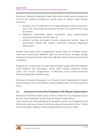 Laporan Akhir 
Penyusunan Pola Pengelolaan Sumber Daya Air Wilayah Sungai Asahan. 
Pertemuan Konsultasi Masyarakat wajib dilaksanakan dalam proses penyusunan 
rencana dan kegiatan pengelolaan sumber daya air wilayah sungai dengan 
ketentuan : 
a. Ditujukan untuk memperoleh dan mengkoordinasikan aspirasi masyarakat, 
serta untuk tercapainya kesepakatan bersama atas pola/rencana yang 
dirumuskan. 
b. Melibatkan pihak-pihak dalam masyarakat yang berkepentingan 
c. Informasi tentang rancangan rencana pengelolaan sumber daya air 
disampaikan terlebih dulu sebelum Pertemuan Konsultasi Masyarakat 
dilaksanakan. 
Apabila dunia usaha akan menggunakan sumber daya air di wilayah sungai, 
maka dunia usaha harus dilibatkan sejak dari perencanaan, sehingga sebagai 
komponen masyarakat dunia usaha harus diikutkan dalam pertemuan konsultansi 
masyarakat. 
Pengusahaan sumber daya air pada bagian wilayah sungai masih dimungkinkan 
untuk dilakukan oleh perorangan, badan usaha maupun kerjasama badan 
usaha, dan rencana pengusahaan ini diharuskan untuk melalui Pertemuan 
Konsultasi Masyarakat terlebih dahulu. 
Pertemuan Konsultasi Masyarakat Ke-I (Pertama) telah dilaksanakan di Medan 
Provinsi Sumatera Utara dan PKM Ke-2 (Kedua) dilaksanakan di Provinsi Sumatera 
Utara. 
2.3. Penyusunan Konsep Pola Pengelolaan SDA Wilayah Sungai Asahan 
Berdasarkan hasil-hasil analisis pada sub-bab tersebut di atas selanjutnya disusun 
Konsep Pola Pengelolaan Sumber Daya Air Wilayah Sungai Asahan. 
Untuk menentukan alternatif prioritas penanganan dalam Pola Pengelolaan SDA 
WS Asahan yang sesuai dengan kelima pilar yang tertuang dalam UU No. 7 Tahun 
2004 tentang SDA dilakukan melalui Analytical Hierarchy Process (AHP) 
2 - 15 
terhadap pengelolaan sumber daya air. 
PT. JASAPATRIA GUNATAMA 
 