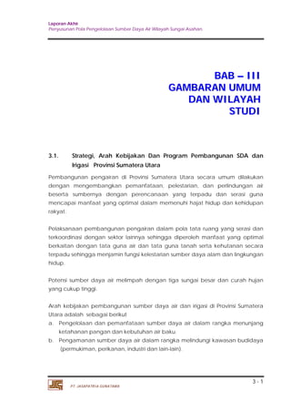 Laporan Akhir 
Penyusunan Pola Pengelolaan Sumber Daya Air Wilayah Sungai Asahan. 
3 - 1 
PT. JASAPATRIA GUNATAMA 
BAB –– III 
GAMBARAN UMUM 
DAN WILAYAH 
STUDI 
3.1. Strategi, Arah Kebijakan Dan Program Pembangunan SDA dan 
Irigasi Provinsi Sumatera Utara 
Pembangunan pengairan di Provinsi Sumatera Utara secara umum dilakukan 
dengan mengembangkan pemanfataan, pelestarian, dan perlindungan air 
beserta sumbernya dengan perencanaan yang terpadu dan serasi guna 
mencapai manfaat yang optimal dalam memenuhi hajat hidup dan kehidupan 
rakyat. 
Pelaksanaan pembangunan pengairan dalam pola tata ruang yang serasi dan 
terkoordinasi dengan sektor lainnya sehingga diperoleh manfaat yang optimal 
berkaitan dengan tata guna air dan tata guna tanah serta kehutanan secara 
terpadu sehingga menjamin fungsi kelestarian sumber daya alam dan lingkungan 
hidup. 
Potensi sumber daya air melimpah dengan tiga sungai besar dan curah hujan 
yang cukup tinggi. 
Arah kebijakan pembangunan sumber daya air dan irigasi di Provinsi Sumatera 
Utara adalah sebagai berikut 
a. Pengelolaan dan pemanfataan sumber daya air dalam rangka menunjang 
ketahanan pangan dan kebutuhan air baku. 
b. Pengamanan sumber daya air dalam rangka melindungi kawasan budidaya 
(permukiman, perikanan, industri dan lain-lain). 
 