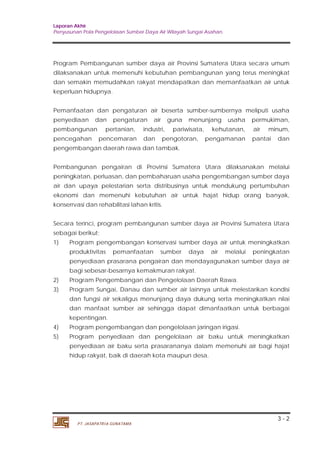 Laporan Akhir 
Penyusunan Pola Pengelolaan Sumber Daya Air Wilayah Sungai Asahan. 
Program Pembangunan sumber daya air Provinsi Sumatera Utara secara umum 
dilaksanakan untuk memenuhi kebutuhan pembangunan yang terus meningkat 
dan semakin memudahkan rakyat mendapatkan dan memanfaatkan air untuk 
keperluan hidupnya. 
Pemanfaatan dan pengaturan air beserta sumber-sumbernya meliputi usaha 
penyediaan dan pengaturan air guna menunjang usaha permukiman, 
pembangunan pertanian, industri, pariwisata, kehutanan, air minum, 
pencegahan pencemaran dan pengotoran, pengamanan pantai dan 
pengembangan daerah rawa dan tambak. 
Pembangunan pengairan di Provinsi Sumatera Utara dilaksanakan melalui 
peningkatan, perluasan, dan pembaharuan usaha pengembangan sumber daya 
air dan upaya pelestarian serta distribusinya untuk mendukung pertumbuhan 
ekonomi dan memenuhi kebutuhan air untuk hajat hidup orang banyak, 
konserrvasi dan rehabilitasi lahan kritis. 
Secara terinci, program pembangunan sumber daya air Provinsi Sumatera Utara 
sebagai berikut; 
1) Program pengembangan konservasi sumber daya air untuk meningkatkan 
produktivitas pemanfaatan sumber daya air melalui peningkatan 
penyediaan prasarana pengairan dan mendayagunakan sumber daya air 
bagi sebesar-besarnya kemakmuran rakyat. 
2) Program Pengembangan dan Pengelolaan Daerah Rawa. 
3) Program Sungai, Danau dan sumber air lainnya untuk melestarikan kondisi 
dan fungsi air sekaligus menunjang daya dukung serta meningkatkan nilai 
dan manfaat sumber air sehingga dapat dimanfaatkan untuk berbagai 
kepentingan. 
4) Program pengembangan dan pengelolaan jaringan irigasi. 
5) Program penyediaan dan pengelolaan air baku untuk meningkatkan 
penyediaan air baku serta prasarananya dalam memenuhi air bagi hajat 
hidup rakyat, baik di daerah kota maupun desa. 
3 - 2 
PT. JASAPATRIA GUNATAMA 
 
