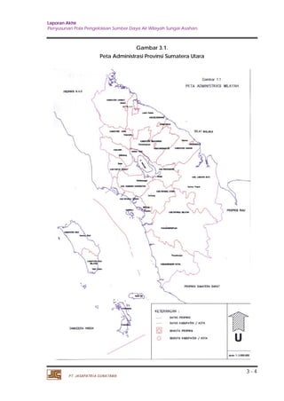 Laporan Akhir 
Penyusunan Pola Pengelolaan Sumber Daya Air Wilayah Sungai Asahan. 
3 - 4 
PT. JASAPATRIA GUNATAMA 
Gambar 3.1. 
Peta Administrasi Provinsi Sumatera Utara 
 