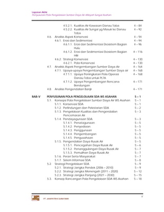 Laporan Akhir 
Penyusunan Pola Pengelolaan Sumber Daya Air Wilayah Sungai Asahan. 
4.5.2.1. Kualitas Air Kawasan Danau Toba 4 – 84 
4.5.2.2. Kualitas Air Sungai yg Masuk ke Danau 
v 
PT. JASAPATRIA GUNATAMA 
Toba 
4 – 92 
4.6. Analisis Aspek Konservasi 4 – 94 
4.6.1. Erosi dan Sedimentasi 4 – 94 
4.6.1.1. Erosi dan Sedimentasi Ekosistem Bagian 
Hulu 
4 – 96 
4.6.1.2. Erosi dan Sedimentasi Ekosistem Bagian 
Hilir 
4 – 116 
4.6.2. Strategi Konservasi 4 – 130 
4.6.2.1. Pola Konservasi 4 – 130 
4.7. Analisis Aspek Pengembangan Sumber Daya Air 4 – 164 
4.7.1. Upaya-upaya Pengembangan Sumber Daya air 4 – 168 
4.7.1.1. Upaya Peningkatan Pola Operasi 
Danau Toba untuk PLTA 
4 – 168 
4.7.1.2. Upaya Pengembangan Rencana 
Bendungan 
4 – 171 
4.8. Analisis Pengendalian Banjir 4 – 171 
BAB-V PENYUSUNAN POLA PENGELOLAAN SDA WS ASAHAN 5 – 1 
5.1. Konsepsi Pola Pengelolaan Sumber Daya Air WS Asahan 5 – 1 
5.1.1. Konservasi SDA 5 – 1 
5.1.2. Perlindungan dan Pelestarian SDA 5 – 2 
5.1.3. Pengelolaan Kualitas dan Pengendalian 
Pencemaran Air 
5 – 3 
5.1.4. Pendayagunaan SDA 5 – 3 
5.1.4.1. Penatagunaan 5 – 5 
5.1.4.2. Penyediaan 5 – 5 
5.1.4.3. Penggunaan 5 – 5 
5.1.4.4. Pengembangan 5 – 5 
5.1.4.5. Pengusahaan 5 – 5 
5.1.5. Pengendalian Daya Rusak AIr 5 – 5 
5.1.5.1. Pencegahan Daya Rusak Air 5 – 6 
5.1.5.2. Penanggulangan Daya Rusak Air 5 – 7 
5.1.5.3. Pemulihan Daya Rusak Air 5 – 7 
5.1.6. Peran Serta Masyarakat 5 – 7 
5.1.7. Sistem Informasi SDA 5 – 8 
5.2. Strategi Pengelolaan SDA 5 – 9 
5.2.1. Strategi Jangka Pendek (2006 – 2010) 5 – 9 
5.2.2. Strategi Jangka Menengah (2011 – 2020) 5 – 12 
5.2.3. Strategi Jangka Panjang (2021 – 2030) 5 – 15 
5.3. Konsep Rancangan Pola Pengelolaan SDA WS Asahan 5 – 18 
 