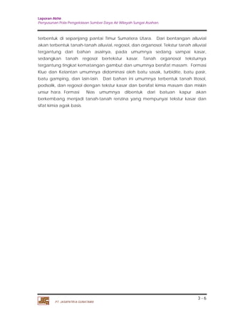 Laporan Akhir 
Penyusunan Pola Pengelolaan Sumber Daya Air Wilayah Sungai Asahan. 
terbentuk di sepanjang pantai Timur Sumatera Utara. Dari bentangan alluvial 
akan terbentuk tanah-tanah alluvial, regosol, dan organosol. Tekstur tanah alluvial 
tergantung dari bahan asalnya, pada umumnya sedang sampai kasar, 
sedangkan tanah regosol bertekstur kasar. Tanah organosol teksturnya 
tergantung tingkat kematangan gambut dan umumnya bersifat masam. Formasi 
Klue dan Kelantan umumnya didominasi oleh batu sasak, turbidite, batu pasir, 
batu gamping, dan lain-lain. Dari bahan ini umumnya terbentuk tanah litosol, 
podsolik, dan regosol dengan tekstur kasar dan bersifat kimia masam dan miskin 
unsur hara. Formasi Nias umumnya dibentuk dari batuan kapur akan 
berkembang menjadi tanah-tanah renzina yang mempunyai tekstur kasar dan 
sifat kimia agak basis. 
3 - 6 
PT. JASAPATRIA GUNATAMA 
 