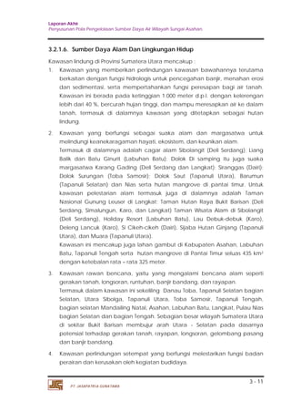 Laporan Akhir 
Penyusunan Pola Pengelolaan Sumber Daya Air Wilayah Sungai Asahan. 
3.2.1.6. Sumber Daya Alam Dan Lingkungan Hidup 
Kawasan lindung di Provinsi Sumatera Utara mencakup : 
1. Kawasan yang memberikan perlindungan kawasan bawahannya terutama 
berkaitan dengan fungsi hidrologis untuk pencegahan banjir, menahan erosi 
dan sedimentasi, serta mempertahankan fungsi peresapan bagi air tanah. 
Kawasan ini berada pada ketinggian 1.000 meter d.p.l. dengan kelerengan 
lebih dari 40 %, bercurah hujan tinggi, dan mampu meresapkan air ke dalam 
tanah, termasuk di dalamnya kawasan yang ditetapkan sebagai hutan 
lindung. 
2. Kawasan yang berfungsi sebagai suaka alam dan margasatwa untuk 
melindungi keanekaragaman hayati, ekosistem, dan keunikan alam. 
Termasuk di dalamnya adalah cagar alam Sibolangit (Deli Serdang); Liang 
Balik dan Batu Ginurit (Labuhan Batu); Dolok Di samping itu juga suaka 
margasatwa Karang Gading (Deli Serdang dan Langkat); Siranggas (Dairi); 
Dolok Surungan (Toba Samosir); Dolok Saut (Tapanuli Utara), Barumun 
(Tapanuli Selatan) dan Nias serta hutan mangrove di pantai timur. Untuk 
kawasan pelestarian alam termasuk juga di dalamnya adalah Taman 
Nasional Gunung Leuser di Langkat; Taman Hutan Raya Bukit Barisan (Deli 
Serdang, Simalungun, Karo, dan Langkat) Taman Wisata Alam di Sibolangit 
(Deli Serdang), Holiday Resort (Labuhan Batu), Lau Debuk-debuk (Karo), 
Deleng Lancuk (Karo), Si Cikeh-cikeh (Dairi), Sijaba Hutan Ginjang (Tapanuli 
Utara), dan Muara (Tapanuli Utara). 
Kawasan ini mencakup juga lahan gambut di Kabupaten Asahan, Labuhan 
Batu, Tapanuli Tengah serta hutan mangrove di Pantai Timur seluas 435 km2 
dengan ketebalan rata – rata 325 meter. 
3. Kawasan rawan bencana, yaitu yang mengalami bencana alam seperti 
Termasuk dalam kawasan ini sekeliling Danau Toba, Tapanuli Selatan bagian 
Selatan, Utara Sibolga, Tapanuli Utara, Toba Samosir, Tapanuli Tengah, 
bagian selatan Mandailing Natal, Asahan, Labuhan Batu, Langkat, Pulau Nias 
bagian Selatan dan bagian Tengah. Sebagian besar wilayah Sumatera Utara 
di sekitar Bukit Barisan membujur arah Utara - Selatan pada dasarnya 
potensial terhadap gerakan tanah, rayapan, longsoran, gelombang pasang 
dan banjir bandang. 
4. Kawasan perlindungan setempat yang berfungsi melestarikan fungsi badan 
3 - 11 
gerakan tanah, longsoran, runtuhan, banjir bandang, dan rayapan. 
perairan dan kerusakan oleh kegiatan budidaya. 
PT. JASAPATRIA GUNATAMA 
 