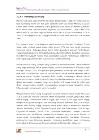 Laporan Akhir 
Penyusunan Pola Pengelolaan Sumber Daya Air Wilayah Sungai Asahan. 
3.2.1.7. Pemanfaatan Ruang 
Provinsi Sumatera Utara memiliki kawasan darat seluas 71.680 km2 serta kawasan 
laut sepanjang 12 mil laut dari garis pantai ke arah laut lepas. Menurut catatan 
Kanwil BPN Provinsi Sumatera Utara, pemanfaatan lahan di Provinsi Sumatera 
Utara tahun 1998 didominasi oleh kegiatan pertanian seluas 31.926,76 km2 atau 
sekitar 44,54 % dan oleh kegiatan hutan seluas 24.416,10 km2 atau sekitar 34,06 %. 
Tabel 3.4 menggambarkan penggunaan lahan di Provinsi Sumatera Utara tahun 
2003. 
Penggunaan lahan untuk kegiatan pertanian terbesar berada di wilayah Pantai 
Timur, yaitu meliputi areal seluas lebih kurang 57% dari luas areal pertanian 
Sumatera Utara. Sebagian besar lahan hutan berada di wilayah Pantai Barat, 
yaitu seluas lebih kurang 69 % dari luas hutan Sumatera Utara. Kegiatan pertanian 
mendominasi wilayah Pantai Timur, sedangkan wilayah Pantai Barat didominasi 
oleh kegiatan pertanian dan hutan secara relatif berimbang. 
Dalam distribusi ruang, wilayah yang pada saat ini masih memiliki kawasan hutan 
yang juga berfungsi untuk perlindungan daerah bawahannya ataupun fungsi 
ekologis lainnya, perlu menyiapkan pengendalian terhadap alih fungsi hutan, 
baik oleh perambahan maupun pemanfaatan untuk usaha ekonomi formal 
terutama dalam rangka perolehan PAD. Konflik kepentingan dalam kondisi 
keterbatasan lahan budidaya perlu diatasi melalui kesepakatan yang mengikat 
dalam pelestarian kawasan hutan yang berfungsi lindung. Untuk itu, salah satu 
dasar pengendalian adalah menyesuaikan pengembangan kegiatan pada 
lahan dengan kemampuan yang memadai. 
Wilayah Pantai Timur yang merupakan dataran rendah seluas 26.360 km2 atau 
36,8 % dari luas wilayah Sumatera Utara merupakan wilayah yang subur, suhu 
udara tinggi, kelembaban udara tinggi, dan curah hujan juga relatif tinggi, 
meliputi Kabupaten Langkat, Deli Serdang, Asahan, Labuhan Batu, Kota Binjai, 
Medan, dan Tebing Tinggi. Wilayah Pantai Barat meliputi Kabupaten Tapanuli 
Selatan, Mandailing Natal, Tapanuli Tengah, Nias, Nias Selatan dan Kota Sibolga. 
Kegiatan di wilayah Pantai Timur umumnya heterogen, dengan kawasan 
perkotaan yang relatif besar dan prasarana wilayah yang memadai. Wilayah ini 
sesuai untuk pengembangan berbagai jenis kegiatan budidaya, terutama 
perkebunan dan tanaman pangan. Kegiatan perkotaan juga cenderung 
berkembang dengan pesat, terutama di daerah Medan dan sekitarnya. 
3 - 17 
PT. JASAPATRIA GUNATAMA 
 