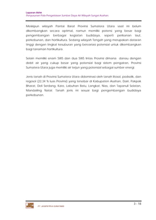 Laporan Akhir 
Penyusunan Pola Pengelolaan Sumber Daya Air Wilayah Sungai Asahan. 
Meskipun wilayah Pantai Barat Provinsi Sumatera Utara saat ini belum 
dikembangkan secara optimal, namun memiliki potensi yang besar bagi 
pengembangan berbagai kegiatan budidaya, seperti perikanan laut, 
perkebunan, dan hortikultura. Sedang wilayah Tengah yang merupakan dataran 
tinggi dengan tingkat kesuburan yang bervariasi potensial untuk dikembangkan 
bagi tanaman hortikultura. 
Selain memiliki enam SWS dan dua SWS lintas Provinsi dimana danau dengan 
debit air yang cukup besar yang potensial bagi sistem pengairan, Provinsi 
Sumatera Utara juga memiliki air terjun yang potensial sebagai sumber energi. 
Jenis tanah di Provinsi Sumatera Utara didominasi oleh tanah litosol, podsolik, dan 
regosol (22,34 % luas Provinsi) yang tersebar di Kabupaten Asahan, Dairi, Pakpak 
Bharat, Deli Serdang, Karo, Labuhan Batu, Langkat, Nias, dan Tapanuli Selatan, 
Mandailing Natal. Tanah jenis ini sesuai bagi pengembangan budidaya 
perkebunan. 
3 - 18 
PT. JASAPATRIA GUNATAMA 
 