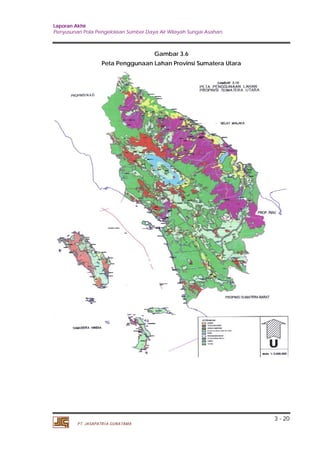 Laporan Akhir 
Penyusunan Pola Pengelolaan Sumber Daya Air Wilayah Sungai Asahan. 
3 - 20 
PT. JASAPATRIA GUNATAMA 
Gambar 3.6 
Peta Penggunaan Lahan Provinsi Sumatera Utara 
 