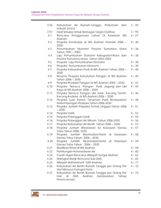 Laporan Akhir 
Penyusunan Pola Pengelolaan Sumber Daya Air Wilayah Sungai Asahan. 
ix 
3.56. Kebutuhan Air Rumah-Tangga, Perkotaan dan 
Industri (m3/s) 
PT. JASAPATRIA GUNATAMA 
3 – 93 
3.57. Hasil Simulasi Untuk Berbagai Target Outflow 3 – 93 
4.1. Rencana Penggunaan Lahan Di Kawasan WS 
Asahan 
4 – 27 
4.2. Proyeksi Penduduk di WS Asahan Periode 2006 – 
2030 
4 – 30 
4.3. Pertumbuhan Ekonomi Provinsi Sumatera Utara 
Tahun 1991 – 2003 
4 – 36 
4.4 Laju Pertumbuhan Ekonomi Kabupaten/Kota dan 
Provinsi Sumatera Utara Tahun 2002-2004 
4 – 38 
4.5. Proyeksi Laju Pertumbuhan Ekonomi 4 – 38 
4.6. Proyeksi Pertumbuhan Ekonomi 4 – 39 
4.7. Proyeksi Kebutuhan Padi di WS Asahan Tahun 2006 – 
2030 
4 – 40 
4.8. Resume Proyeksi Kebutuhan Pangan di WS Asahan 
Tahun 2006 – 2030 
4 – 40 
4.9. Proyeksi Produksi Pangan di WS Asahan 2005 – 2030 4 – 41 
4.10. Proyeksi Neraca Pangan Padi, Jagung dan Ubi 
Kayu di WS Asahan 2006 – 2030 
4 – 44 
4.11. Proyeksi Neraca Pangan Ubi Jalar, Kacang Tanah, 
Kacang Kedelai di WS Asahan 2006 – 2030 
4 – 46 
4.12. Proyeksi Luas Panen Tanaman Padi Berdasarkan 
Perkembangan Produksi Tahun 2006-2030 
4 – 48 
4.13. Proyeksi Jumlah Populasi Ternak Unggas Tahun 2006 
– 2030 
4 – 51 
4.14. Proyeksi Listrik 4 – 53 
4.15. Proyeksi Pelanggan Listrik 4 – 54 
4.16. Proyeksi Pelanggan Air Minum Tahun 2006-2030 4 – 56 
4.17. Proyeksi Kebutuhan Air Bersih Tahun 2006 – 2030 4 – 57 
4.18. Proyeksi Jumlah Wisatawan ke Kawasan Danau 
Toba Tahun 2006- 2030 
4 – 57 
4.19. Proyeksi Jumlah Akomodasi/Hotel di Kawasan 
Danau Toba Tahun 2006 – 2030 
4 – 58 
4.20 Proyeksi Jumlah Akomodasi/Hotel di Kawasan 
Danau Toba Tahun 2006 – 2030 
4 – 59 
4.21. Klasifikasi Hotel di WS Asahan 4 – 59 
4.22. Perhitungan Ketersediaan Air 4 – 60 
4.23. Curah Hujan Rencana Wilayah Sungai Asahan 4 – 62 
4.24. Hidrograf Banjir Rencana Sub DAS 4 – 65 
4.25. Wilayah Administratif DAS Asahan 4 – 71 
4.26. Kebutuhan Air Bersih Rumah Tangga per Orang Per 
Hari Menurut Kategori Kota 
4 – 72 
4.27. Kebutuhan Air Bersih Rumah Tangga per Orang Per 
Hari di DAS Asahan berdasarkan Tahap 
Perencanaan 
4 – 73 
 
