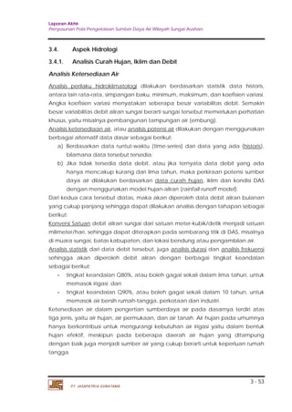 Laporan Akhir 
Penyusunan Pola Pengelolaan Sumber Daya Air Wilayah Sungai Asahan. 
3.4. Aspek Hidrologi 
3.4.1. Analisis Curah Hujan, Iklim dan Debit 
Analisis Ketersediaan Air 
Analisis perilaku hidroklimatologi dilakukan berdasarkan statistik data historis, 
antara lain rata-rata, simpangan baku, minimum, maksimum, dan koefisien variasi. 
Angka koefisien variasi menyatakan seberapa besar variabilitas debit. Semakin 
besar variabilitas debit aliran sungai berarti sungai tersebut memerlukan perhatian 
khusus, yaitu misalnya pembangunan tampungan air (embung). 
Analisis ketersediaan air, atau analisis potensi air 
), 
, iklim dan kondisi DAS 
sehingga akan diperoleh debit aliran dengan berbagai tingkat keandalan 
sebagai berikut: 
3 - 53 
a) Berdasarkan data runtut-waktu (time-series) dari data yang ada ( 
bilamana data tersebut tersedia; 
dengan menggunakan model hujan-aliran (rainfall-runoff model). 
PT. JASAPATRIA GUNATAMA 
dilakukan dengan menggunakan 
berbagai alternatif data dasar sebagai berikut: 
historis 
b) Jika tidak tersedia data debit, atau jika ternyata data debit yang ada 
hanya mencakup kurang dari lima tahun, maka perkiraan potensi sumber 
daya air dilakukan berdasarkan 
data curah hujan 
Dari kedua cara tersebut diatas, maka akan diperoleh data debit aliran bulanan 
yang cukup panjang sehingga dapat dilakukan analisis dengan tahapan sebagai 
berikut: 
Konversi Satuan debit aliran sungai dari satuan meter-kubik/detik menjadi satuan 
milimeter/hari, sehingga dapat diterapkan pada sembarang titik di DAS, misalnya 
di muara sungai, batas kabupaten, dan lokasi bendung atau pengambilan air. 
Analisis statistik dari data debit tersebut, juga analisis durasi dan analisis frekuensi 
- tingkat keandalan Q80%, atau boleh gagal sekali dalam lima tahun, untuk 
memasok irigasi; dan 
- tingkat keandalan Q90%, atau boleh gagal sekali dalam 10 tahun, untuk 
memasok air bersih rumah-tangga, perkotaan dan industri. 
Ketersediaan air dalam pengertian sumberdaya air pada dasarnya terdiri atas 
tiga jenis, yaitu air hujan, air permukaan, dan air tanah. Air hujan pada umumnya 
hanya berkontribusi untuk mengurangi kebutuhan air irigasi yaitu dalam bentuk 
hujan efektif, meskipun pada beberapa daerah air hujan yang ditampung 
dengan baik juga menjadi sumber air yang cukup berarti untuk keperluan rumah 
tangga. 
 