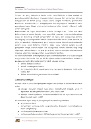 Laporan Akhir 
Penyusunan Pola Pengelolaan Sumber Daya Air Wilayah Sungai Asahan. 
Sumber air yang berpotensi besar untuk dimanfaatkan adalah sumber air 
permukaan dalam bentuk air di sungai, saluran, danau, dan tampungan lainnya. 
Penggunaan air tanah yang kenyataannya sangat membantu pemenuhan 
kebutuhan air baku maupun air irigasi pada daerah yang sulit mendapatkan air 
permukaan harus dijaga agar pengambilannya tetap berada di bawah debit 
aman (safe yield). 
Ketersediaan air dapat didefinisikan dalam berbagai cara. Dalam hal lokasi 
ketersediaan air dapat berlaku pada suatu titik, misalnya pada suatu lokasi pos 
duga air, bendung tempat pengambilan air irigasi, dan sebagainya dimana 
satuan yang kerap digunakan adalah berupa nilai debit aliran dalam meter kubik 
atau liter per-detik. Banyaknya air yang tersedia dapat juga dinyatakan berlaku 
dalam suatu areal tertentu, misalnya pada suatu wilayah sungai, daerah 
pengaliran sungai, daerah irigasi, dan sebagainya, dimana satuan yang kerap 
digunakan adalah berupa banyaknya air yang tersedia pada satu satuan waktu 
misalnya juta meter kubik per tahun atau milimeter per hari. 
Analisis ketersediaan air menghasilkan perkiraan ketersediaan air di suatu wilayah 
sungai atau suatu sistem tata air, secara spasial maupun dalam waktu. Analisis ini 
pada dasarnya terdiri atas langkah-langkah sebagai berikut: 
1. analisis data debit aliran; 
2. analisis data hujan dan iklim; 
3. pengisian data debit yang kosong serta memperpanjang data debit runtut 
Analisis Curah Hujan 
Analisis curah hujan dalam pengembangan sumberdaya air terutama dilakukan 
untuk: 
a) sebagai masukan model hujan-aliran (rainfall-runoff model), untuk ini 
b) sebagai masukan dalam perhitungan kebutuhan air irigasi dan tambak, 
• uji konsistensi data; 
• penyaringan terhadap data yang salah atau diragukan; melengkapi data 
• perhitungan hujan kawasan; dan 
• perhitungan hujan andalan R80% untuk perkiraan besarnya hujan efektif. 
3 - 54 
waktu; dan 
4. analisis frekuensi mengenai debit aliran rendah. 
diperlukan data hujan runtut waktu (time-series); dan 
dalam bentuk hujan efektif. 
Analisis curah hujan meliputi pekerjaan-pekerjaan sebagai berikut: 
hujan yang kosong; 
PT. JASAPATRIA GUNATAMA 
 