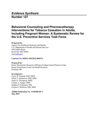 Evidence Synthesis
Number 127
Behavioral Counseling and Pharmacotherapy
Interventions for Tobacco Cessation in Adults,
Including Pregnant Women: A Systematic Review for
the U.S. Preventive Services Task Force
Prepared for:
Agency for Healthcare Research and Quality
U.S. Department of Health and Human Services
540 Gaither Road
Rockville, MD 20850
www.ahrq.gov
Contract No. HHSA-290-2012-00015-I
Prepared by:
Kaiser Permanente Research Affiliates Evidence-based Practice Center
Kaiser Permanente Center for Health Research
Portland, OR
Investigators:
Carrie D. Patnode, PhD, MPH
Jillian T. Henderson, PhD, MPH
Jamie H. Thompson, MPH
Caitlyn A. Senger, MPH
Stephen P. Fortmann, MD
Evelyn P. Whitlock, MD, MPH
AHRQ Publication No. 14-05200-EF-1
May 2015
 