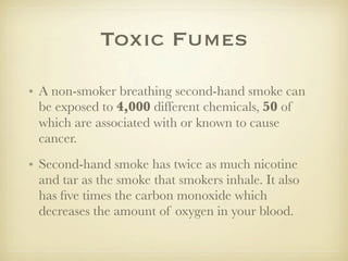 Toxic Fumes

• A non-smoker breathing second-hand smoke can
  be exposed to 4,000 different chemicals, 50 of
  which are associated with or known to cause
  cancer.
• Second-hand smoke has twice as much nicotine
  and tar as the smoke that smokers inhale. It also
  has ﬁve times the carbon monoxide which
  decreases the amount of oxygen in your blood.
 