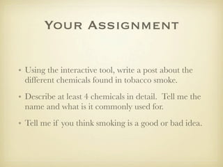 Your Assignment

• Using the interactive tool, write a post about the
  different chemicals found in tobacco smoke.
• Describe at least 4 chemicals in detail. Tell me the
  name and what is it commonly used for.
• Tell me if you think smoking is a good or bad idea.
 