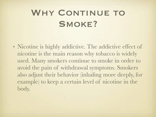 Why Continue to
           Smoke?
• Nicotine is highly addictive. The addictive effect of
  nicotine is the main reason why tobacco is widely
  used. Many smokers continue to smoke in order to
  avoid the pain of withdrawal symptoms. Smokers
  also adjust their behavior (inhaling more deeply, for
  example) to keep a certain level of nicotine in the
  body.
 