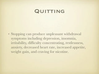 Quitting


• Stopping can produce unpleasant withdrawal
  symptoms including depression, insomnia,
  irritability, difﬁculty concentrating, restlessness,
  anxiety, decreased heart rate, increased appetite,
  weight gain, and craving for nicotine.
 