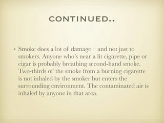 continued..

• Smoke does a lot of damage – and not just to
  smokers. Anyone who’s near a lit cigarette, pipe or
  cigar is probably breathing second-hand smoke.
  Two-thirds of the smoke from a burning cigarette
  is not inhaled by the smoker but enters the
  surrounding environment. The contaminated air is
  inhaled by anyone in that area.
 