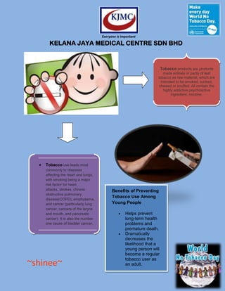 Everyone is Important

      KELANA JAYA MEDICAL CENTRE SDN BHD


                                                                       Tobacco products are products
                                                                       made entirely or partly of leaf
                                                                   tobacco as raw material, which are
                                                                     intended to be smoked, sucked,
                                                                    chewed or snuffed. All contain the
                                                                       highly addictive psychoactive
                                                                            ingredient, nicotine.




    Tobacco use leads most
    commonly to diseases
    affecting the heart and lungs,
    with smoking being a major
    risk factor for heart
    attacks, strokes, chronic              Benefits of Preventing
    obstructive pulmonary
                                           Tobacco Use Among
    disease(COPD), emphysema,
    and cancer (particularly lung          Young People
    cancer, cancers of the larynx
    and mouth, and pancreatic                      Helps prevent
    cancer). It is also the number                 long-term health
    one cause of bladder cancer.                   problems and
                                                   premature death.
                                                   Dramatically
                                                   decreases the
                                                   likelihood that a
                                                   young person will
                                                   become a regular
                                                   tobacco user as
~shinee~                                           an adult.
 