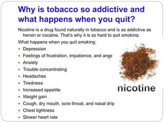 Why is tobacco so addictive and
what happens when you quit?
Nicotine is a drug found naturally in tobacco and is as addictive as
heroin or cocaine. That’s why it is so hard to quit smoking.
What happens when you quit smoking:
 Depression
 Feelings of frustration, impatience, and anger
 Anxiety
 Trouble concentrating
 Headaches
 Tiredness
 Increased appetite
 Weight gain
 Cough, dry mouth, sore throat, and nasal drip
 Chest tightness
 Slower heart rate
 