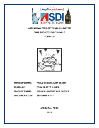 ASDI SIR WALTER SCOTT ENGLISH SYSTEM
FINAL PROJECT- EIGHTH CYCLE
“TOBACCO”
STUDENT’S NAME: PABLO CESAR LAURA CCASO
SCHEDULE: FROM 12:15 TO 1:50 PM
TEACHER’S NAME: JESSICA LIZBETH VILCA CHECCA
EXPOSITION’S DAY: SEPTEMBER 28TH
AREQUIPA – PERÚ
2015
 