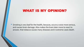 WHAT IS MY OPINION?
• Smoking is very bad for the health, because, occurs a voice more serious,
and causes brain damage. Also makes the brain later more to react to
answer, that tobacco causes many diseases and in extreme cases death.
 