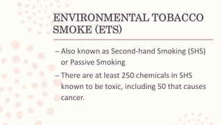 ENVIRONMENTAL TOBACCO
SMOKE (ETS)
– Also known as Second-hand Smoking (SHS)
or Passive Smoking
– There are at least 250 chemicals in SHS
known to be toxic, including 50 that causes
cancer.
 