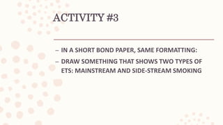 ACTIVITY #3
– IN A SHORT BOND PAPER, SAME FORMATTING:
– DRAW SOMETHING THAT SHOWS TWO TYPES OF
ETS: MAINSTREAM AND SIDE-STREAM SMOKING
 